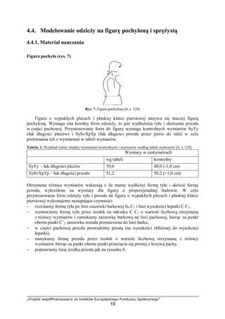 „Projekt współfinansowany ze środków Europejskiego Funduszu Społecznego”
19
4.4. Modelowanie odzieży na figurę pochyloną i sprężystą
4.4.1. Materiał nauczania
Figura pochyła (rys. 7)
Rys. 7. Figura pochylona [4, s. 128]
Figura o wypukłych plecach i płaskiej klatce piersiowej nazywa się inaczej figurą
pochyloną. Wymaga ona korekty form odzieży, to jest wydłużenia tyłu i skrócenia przodu
w części pachowej. Przystosowanie form do figury wymaga kontrolnych wymiarów SyTy
(łuk długości pleców) i SySvXpTp (łuk długości przodu przez piersi do talii) w celu
porównania ich z wymiarami w tabeli wymiarów.
Tabela. 1. Przykład różnic między wymiarami kontrolnymi i wymiarów według tabeli wymiarów [4, s. 128].
Wymiary w centymetrach
wg tabeli kontrolny
SyTy - łuk długości pleców 39,0 40,0 (-1,0 cm)
SySvXpTp – łuk długości przodu 51,2 50,2 (+1,0 cm)
Otrzymane różnice wymiarów wskazują o ile mamy wydłużyć formę tyłu i skrócić formę
przodu, wykreślone na wymiary dla figury o proporcjonalnej budowie. W celu
przystosowania form odzieży tyłu i przodu do figury o wypukłych plecach i płaskiej klatce
piersiowej wykonujemy następujące czynności:
− rozcinamy formę tyłu po linii zaszewki barkowej S9 C2 i linii wysokości łopatki C C1,
− rozstawiamy formę tyłu przez środek na odcinku C C2 o wartość liczbową otrzymaną
z różnicy wymiarów i zamykamy zaszewkę barkową na linii pachowej, biorąc za punkt
obrotu punkt C’2 zaszewka została przeniesiona do linii barku,
− w części pachowej przodu prowadzimy prostą (na wysokości zbliżonej do wysokości
łopatki),
− zamykamy formę przodu przez środek o wartość liczbową otrzymaną z różnicy
wymiarów biorąc za punkt obrotu punkt przecięcia się prostej z krzywą pachy,
− poprawiamy linię środka przodu jak na rysunku 8.
 