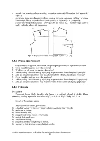 „Projekt współfinansowany ze środków Europejskiego Funduszu Społecznego”
21
− w części pachowej przodu prowadzimy prostą (na wysokości zbliżonej do linii wysokości
łopatki),
− otwieramy formę przodu przez środek o wartość liczbową otrzymaną z różnicy wymiaru
kontrolnego, biorąc za punkt obrotu punkt przecięcia się prostej z krzywą pachy;
− poprawiamy linię środka przodu i krzywą pachy do punktu P14 – montażowego krzywej
pachy z główką rękawa jak na rysunku.
Rys. 10. Przystosowanie form odzieży a) tył, b) przód [4, s. 129].
4.4.2. Pytania sprawdzające
Odpowiadając na pytania, sprawdzisz, czy jesteś przygotowany do wykonania ćwiczeń.
1. Czym charakteryzuje się sylwetka pochyła?
2. W jakim celu zdejmuje się wymiary kontrolne?
3. Jakie wymiary kontrolne należy zdjąć przy przystosowaniu form dla sylwetki pochyłej?
4. Jaka jest kolejność czynności przy modelowaniu form odzieży dla sylwetki pochyłej?
5. Czym charakteryzuje się sylwetka sprężysta?
6. Jakie wymiary kontrolne należy zdjąć przy przystosowaniu form dla sylwetki sprężystej?
7. Jaka jest kolejność czynności przy przystosowaniu form odzieży dla figury sprężystej?
4.4.3. Ćwiczenia
Ćwiczenie 1
Przystosuj formy bluzki damskiej dla figury o wypukłych plecach i płaskiej klatce
piersiowej, według wymiarów kontrolnych SyTy = 41,0 cm i SySvXpTp = 49,0 cm.
Sposób wykonania ćwiczenia
Aby wykonać ćwiczenie, powinieneś:
1) odszukać wymiary w tabeli wymiarów dla reprezentanta figury typu B,
2) porównać wymiary,
3) ustalić różnicę miar,
4) przygotować formę przodu i tyłu bluzki,
5) nanieść linie modelowe,
6) zmodelować formy,
7) przykleić zmodelowaną formę na papier,
8) wyznaczyć linie konturowe przodu i tyłu spodni.
 