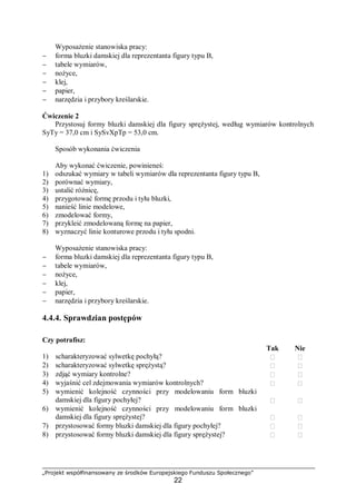 „Projekt współfinansowany ze środków Europejskiego Funduszu Społecznego”
22
Wyposażenie stanowiska pracy:
− forma bluzki damskiej dla reprezentanta figury typu B,
− tabele wymiarów,
− nożyce,
− klej,
− papier,
− narzędzia i przybory kreślarskie.
Ćwiczenie 2
Przystosuj formy bluzki damskiej dla figury sprężystej, według wymiarów kontrolnych
SyTy = 37,0 cm i SySvXpTp = 53,0 cm.
Sposób wykonania ćwiczenia
Aby wykonać ćwiczenie, powinieneś:
1) odszukać wymiary w tabeli wymiarów dla reprezentanta figury typu B,
2) porównać wymiary,
3) ustalić różnicę,
4) przygotować formę przodu i tyłu bluzki,
5) nanieść linie modelowe,
6) zmodelować formy,
7) przykleić zmodelowaną formę na papier,
8) wyznaczyć linie konturowe przodu i tyłu spodni.
Wyposażenie stanowiska pracy:
− forma bluzki damskiej dla reprezentanta figury typu B,
− tabele wymiarów,
− nożyce,
− klej,
− papier,
− narzędzia i przybory kreślarskie.
4.4.4. Sprawdzian postępów
Czy potrafisz:
Tak Nie
1) scharakteryzować sylwetkę pochyłą?  
2) scharakteryzować sylwetkę sprężystą?  
3) zdjąć wymiary kontrolne?  
4) wyjaśnić cel zdejmowania wymiarów kontrolnych?  
5) wymienić kolejność czynności przy modelowaniu form bluzki
damskiej dla figury pochyłej?  
6) wymienić kolejność czynności przy modelowaniu form bluzki
damskiej dla figury sprężystej?  
7) przystosować formy bluzki damskiej dla figury pochyłej?  
8) przystosować formy bluzki damskiej dla figury sprężystej?  
 