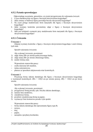 „Projekt współfinansowany ze środków Europejskiego Funduszu Społecznego”
25
4.5.2. Pytania sprawdzające
Odpowiadając na pytania, sprawdzisz, czy jesteś przygotowany do wykonania ćwiczeń.
1. Czym charakteryzuje się figura z bocznym skrzywieniem kręgosłupa?
2. Jakie zmiany w budowie figury powoduje boczne skrzywienie kręgosłupa?
3. Na czym polega modelowanie form marynarki dla figury z bocznym skrzywieniem
kręgosłupa?
4. Jakie wymiary kontrolne powinniśmy zdjąć z figury z bocznym skrzywieniem
kręgosłupa?
5. Jaka jest kolejność czynności przy modelowania form marynarki dla figury z bocznym
skrzywieniem kręgosłupa?
4.5.3. Ćwiczenia
Ćwiczenie 1
Zdejmij wymiary kontrolne z figury z bocznym skrzywieniem kręgosłupa i ustal różnicę
tych miar.
Sposób wykonania ćwiczenia
Aby wykonać ćwiczenie, powinieneś:
1) zdjąć miarę ZRv po stronie podwyższonego barku,
2) zdjąć miarę ZRv po stronie obniżonego barku,
3) ustalić różnicę miar.
Wyposażenie stanowiska pracy:
− osoba mierzona lub manekin,
− taśma centymetrowa,
− plansze ze sposobem zdejmowania miar kontrolnych.
Ćwiczenie 2
Przystosuj formy żakietu damskiego dla figury z bocznym skrzywieniem kręgosłupa
o wymiarach kontrolnych: ZRv = 148,0 cm po stronie prawej, ZRv = 144,0 cm po lewej
stronie.
Sposób wykonania ćwiczenia
Aby wykonać ćwiczenie, powinieneś:
1) przygotować formę przodu, tyłu i boczka żakietu damskiego,
2) nanieść linie modelowe,
3) zmodelować formy,
4) przykleić zmodelowaną formę na papier,
5) wyznaczyć linie konturowe przodu i tyłu spodni.
Wyposażenie stanowiska pracy:
− forma żakietu damskiego dla reprezentanta figury typu B,
− nożyce,
− klej,
− papier,
− narzędzia i przybory kreślarskie.
 