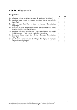 „Projekt współfinansowany ze środków Europejskiego Funduszu Społecznego”
26
4.5.4. Sprawdzian postępów
Czy potrafisz:
Tak Nie
1) scharakteryzować sylwetkę z bocznym skrzywieniem kręgosłupa?  
2) wymienić jakie zmiany w figurze powoduje boczne skrzywienie
kręgosłupa?  
3) zdjąć wymiary kontrolne z figury z bocznym skrzywieniem
kręgosłupa?  
4) wyjaśnić, na czym polega modelowanie form marynarki dla figury
z bocznym skrzywieniem kręgosłupa?  
5) wymienić kolejność czynności przy modelowaniu form marynarki
męskiej dla figury z bocznym skrzywieniem kręgosłupa?  
6) dostosować formy odzieży dla sylwetki z bocznym skrzywieniem
kręgosłupa?  
7) przystosować formy żakietu damskiego dla figury z bocznym
skrzywieniem kręgosłupa?  
 