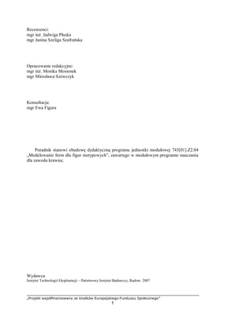 „Projekt współfinansowany ze środków Europejskiego Funduszu Społecznego”
1
Recenzenci:
mgr inż. Jadwiga Płuska
mgr Janina Szeliga Szafrańska
Opracowanie redakcyjne:
mgr inż. Monika Mosionek
mgr Mirosława Szewczyk
Konsultacja:
mgr Ewa Figura
Poradnik stanowi obudowę dydaktyczną programu jednostki modułowej 743[01].Z2.04
„Modelowanie form dla figur nietypowych”, zawartego w modułowym programie nauczania
dla zawodu krawiec.
Wydawca
Instytut Technologii Eksploatacji – Państwowy Instytut Badawczy, Radom 2007
 
