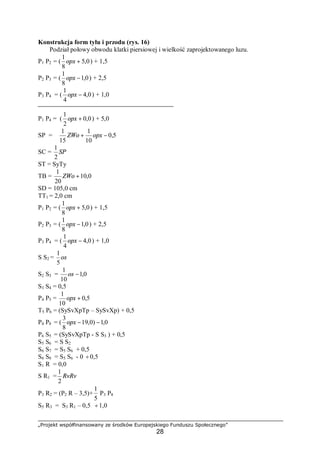 „Projekt współfinansowany ze środków Europejskiego Funduszu Społecznego”
28
Konstrukcja form tyłu i przodu (rys. 16)
Podział połowy obwodu klatki piersiowej i wielkość zaprojektowanego luzu.
P1 P2 = ( 0,5
8
1
+opx ) + 1,5
P2 P3 = ( 0,1
8
1
−opx ) + 2,5
P3 P4 = ( 0,4
4
1
−opx ) + 1,0
P1 P4 = ( 0,0
2
1
+opx ) + 5,0
SP = 5,0
10
1
15
1
−+ opxZWo
SC = SP
2
1
ST = SyTy
TB = 0,10
20
1
+ZWo
SD = 105,0 cm
TT1 = 2,0 cm
P1 P2 = ( 0,5
8
1
+opx ) + 1,5
P2 P3 = ( 0,1
8
1
−opx ) + 2,5
P3 P4 = ( 0,4
4
1
−opx ) + 1,0
S S2 = os
5
1
S2 S3 = 0,1
10
1
−os
S3 S4 = 0,5
P4 P5 = 5,0
10
1
+opx
T5 P6 = (SySvXpTp – SySvXp) + 0,5
P4 P8 = ( 0,1)0,19
8
3
−−opx
P6 S5 = (SySvXpTp - S S3 ) + 0,5
S5 S6 = S S2
S6 S7 = S5 S6 + 0,5
S6 S8 = S5 S6 - 0 ÷0,5
S1 R = 0,0
S R1 = RvRv
2
1
P3 R2 = (P2 R – 3,5)+
5
1
P3 P8
S5 R3 = S3 R1 – 0,5 ÷1,0
 