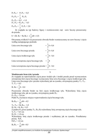 „Projekt współfinansowany ze środków Europejskiego Funduszu Społecznego”
29
P2 P10 = P3 P11 = 0,5
P10 P12 =
4
1
P10 S1
P12 P13 = 0,5 ÷1,0
P11 P14 = P10 P12 - 0,5
P10 P15 =
2
1
P2 P3 + 2,0
Ze względu na typ budowy figury i rozmieszczenie cięć szew boczny przesuwamy
do przodu.
b = (B1 B5 + B4 B6 ) – ( )5,1
2
1
+obt
Otrzymaną wielkość b na poszerzenie obwodu bioder rozmieszczamy na szew boczny i cięcia
według następującego podziału:
Linia szwu bocznego tyłu = 4,0
5
1
+b
Linia szwu bocznego przodu = 4,0
5
1
+b
Linia cięcia środkowego tyłu = 4,0
5
1
−b
Linia wewnętrzna cięcia bocznego tyłu = b
5
1
Linia wewnętrzna cięcia bocznego przodu = 4,0
5
1
−b
b
Modelowanie form tyłu i przodu
Ze względu na wprowadzenie cięcia przez środek tyłu i środek przodu przed wyznaczeniem
zewnętrznej linii cięcia bocznego wyznaczamy linię szwu bocznego i cięcia środkowego tyłu.
Linię szwu bocznego tyłu i przodu wykreślamy jak na rysunku, otrzymujemy punkty T13 T14 .
T1 T15 = 0,5
B1 B9 = 4,0
5
1
−b
Poszerzenie obwodu bioder na linii cięcia środkowego tyłu. Wykreślamy linię cięcia
środkowego tyłu, jak na rysunku, otrzymujemy punkt D5 .
P13 P24 = 3,0 cm
Punkt P24 wyznacza miejsce wyprowadzenia cięcia bocznego tyłu.
B9 B10 = 5,4
10
1
+obt
T15 T16 = B9 B10 – 1,0
D1 D6 = B1 B10 + 0,5
Z punktu P24 przez punkty T16 B10 D6 wykreślamy linię zewnętrzną cięcia bocznego tyłu.
T4 T17 = 0,5 cm
D2 D7 = 1,0 cm
Wykreślamy linię cięcia środkowego przodu i wydłużamy jak na rysunku. Przedłużamy
prostą P9P6
P6P25 = 1,0 cm
B4 B11 = 5,0
10
1
+obt
 