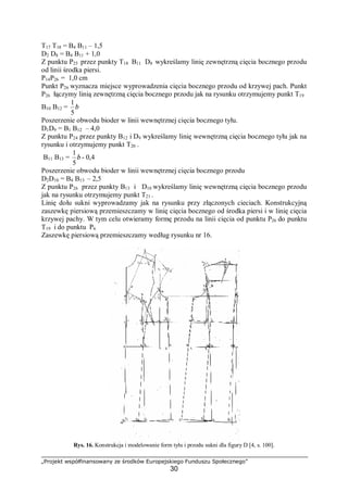 „Projekt współfinansowany ze środków Europejskiego Funduszu Społecznego”
30
T17 T18 = B4 B11 – 1,5
D2 D8 = B4 B11 + 1,0
Z punktu P25 przez punkty T18 B11 D8 wykreślamy linię zewnętrzną cięcia bocznego przodu
od linii środka piersi.
P14P26 = 1,0 cm
Punkt P26 wyznacza miejsce wyprowadzenia cięcia bocznego przodu od krzywej pach. Punkt
P26 łączymy linią zewnętrzną cięcia bocznego przodu jak na rysunku otrzymujemy punkt T19
B10 B12 = b
5
1
Poszerzenie obwodu bioder w linii wewnętrznej cięcia bocznego tyłu.
D1D9 = B1 B12 – 4,0
Z punktu P24 przez punkty B12 i D9 wykreślamy linię wewnętrzną cięcia bocznego tyłu jak na
rysunku i otrzymujemy punkt T20 .
B11 B13 = b
5
1
- 0,4
Poszerzenie obwodu bioder w linii wewnętrznej cięcia bocznego przodu
D2D10 = B4 B13 – 2,5
Z punktu P26 przez punkty B13 i D10 wykreślamy linię wewnętrzną cięcia bocznego przodu
jak na rysunku otrzymujemy punkt T21 .
Linię dołu sukni wyprowadzamy jak na rysunku przy złączonych cieciach. Konstrukcyjną
zaszewkę piersiową przemieszczamy w linię cięcia bocznego od środka piersi i w linię cięcia
krzywej pachy. W tym celu otwieramy formę przodu na linii cięcia od punktu P26 do punktu
T19 i do punktu P6
Zaszewkę piersiową przemieszczamy według rysunku nr 16.
Rys. 16. Konstrukcja i modelowanie form tyłu i przodu sukni dla figury D [4, s. 100].
 