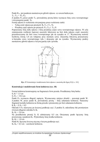 „Projekt współfinansowany ze środków Europejskiego Funduszu Społecznego”
32
Punkt R14 jest punktem montażowym główki rękawa ze szwem barkowym.
T11 T12 = P21 P22
Z punktu P22 przez punkt T12 prowadzimy prostą która wyznacza linię szwu wewnętrznego
i otrzymujemy punkt N3
Formę rękawa w rozłożeniu otrzymujemy przez rozłożenie siatki:
− Tylną cześć rękawa po prostych: R6 T11 i T11 N2
− Przednią część rękawa po prostych: P18 T10 i T10 N
Poprawiamy linię dołu rękawa i linię przedniej części szwu wewnętrznego rękawa. W celu
zmniejszenia wielkości kątowej zaszewki łokciowej na linii dołu rękawa część zaszewki
przemieszczamy do linii szwu wewnętrznego jak na rysunku nr 17. Wyznaczoną wartość
liczbową równą 1,0 cm wdajemy przy montażu szwu. Zaszewkę łokciową przesuwamy
w kierunku szwu wewnętrznego tyłu i skracamy jak na rysunku. Wyznaczamy punkty
montażowe główki rękawa z krzywą pachy tyłu i przodu.
Rys. 17. Konstrukcja i modelowanie form rękawa z zaszewką dla figury D [4, s. 101]
Konstrukcja i modelowanie form kołnierza (rys. 18)
Formę kołnierza konstruujemy na fragmencie form przodu. Przedłużamy linię barku:
S5 K = 1,5 cm
S7 P27 = 19,5 cm
Punkt P27 wyznacza długość zapięcia. Wyznaczamy miejsce dziurki – powstaje punkt W.
Z punktu W, przez punkt K, prowadzimy prostą – linię załamania kołnierza. Nanosimy
fragment kształtu kołnierza na formę przodu i przenosimy po linii załamania kołnierza.
K K1 = S S3 + 0,5
Odcinek S S3 mierzymy po krzywej podkroju szyi. Z punktu S5 zakreślamy łuk promieniem
równym długości odcinka S5 K1
K1 K2 = 3,0 cm
Na przedłużeniu prostej S5 K odmierzamy 0,5 cm. Otrzymany punkt łączymy linią
przerywaną z punktem K2. Wykreślamy linię środka kołnierza.
K2 K3 = 1,0 cm
Punkt K3 łączymy krzywą styczną z krzywą podkroju szyi.
K3 K4 = 4,5 cm – szerokość kołnierza.
 