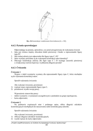 „Projekt współfinansowany ze środków Europejskiego Funduszu Społecznego”
33
Rys. 18. Konstrukcja i modelowanie form kołnierza [4, s. 102].
4.6.2. Pytania sprawdzające
Odpowiadając na pytania, sprawdzisz, czy jesteś przygotowany do wykonania ćwiczeń.
1. Jaka jest różnica między obwodem klatki piersiowej i bioder u reprezentantki figury
typu D?
2. Jaki rodzaj odzieży jest odpowiedni dla figury typu C i D?
3. Jakie wymiary potrzebne są do wykonania konstrukcji sukni damskiej?
4. Dlaczego konstrukcja odzieży dla figur typu C i D wymaga zaszewki piersiowej
o zwiększonej wartości kątowej i wydłużeniu długości przodu?
4.6.3. Ćwiczenia
Ćwiczenie 1
Wypisz z tabeli wymiarów wymiary dla reprezentantki figury typu C, które niezbędne
są do wykonania konstrukcji sukni.
Sposób wykonania ćwiczenia
Aby wykonać ćwiczenie, powinieneś:
1) wypisać miary reprezentantki figury typu C,
2) przedstawić wyniki swojej pracy.
Wyposażenie stanowiska pracy:
− tabele wymiarów z wymiarami szczegółowymi z podziałem na grupy typologiczne,
− karta odpowiedzi.
Ćwiczenie 2
Na podstawie wypisanych miar i podanego opisu, oblicz długości odcinków
konstrukcyjnych niezbędnych do narysowania siatki konstrukcyjnej sukienki.
Sposób wykonania ćwiczenia
Aby wykonać ćwiczenie, powinieneś:
1) obliczyć długości odcinków konstrukcyjnych,
2) wyniki wpisać do karty odpowiedzi.
 