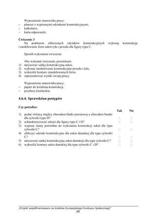 „Projekt współfinansowany ze środków Europejskiego Funduszu Społecznego”
34
Wyposażenie stanowiska pracy:
− plansze z wypisanymi odcinkami konstrukcyjnymi,
− kalkulator,
− karta odpowiedzi.
Ćwiczenie 3
Na podstawie obliczonych odcinków konstrukcyjnych wykonaj konstrukcję
i modelowanie form sukni tyłu i przodu dla figury typu C.
Sposób wykonania ćwiczenia
Aby wykonać ćwiczenie, powinieneś:
1) narysować siatkę konstrukcyjną sukni,
2) wykonać modelowanie konstrukcyjne przodu i tyłu,
3) wykreślić kontury zmodelowanych form,
4) zaprezentować wyniki swojej pracy.
Wyposażenie stanowiska pracy:
− papier do kreślenia konstrukcji,
− przybory kreślarskie.
4.6.4. Sprawdzian postępów
Czy potrafisz:
Tak Nie
1) podać różnicę między obwodem klatki piersiowej a obwodem bioder
dla sylwetki typu D?  
2) scharakteryzować odzież dla figury typu C i D?  
3) wypisać miary potrzebne do wykonania konstrukcji sukni dla typu
sylwetki C?  
4) obliczyć odcinki konstrukcyjne dla sukni damskiej dla typu sylwetki
C?  
5) narysować siatkę konstrukcyjną sukni damskiej dla typu sylwetki C?  
6) wykreślić kontury sukni damskiej dla typu sylwetki C i D?  
 