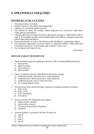 „Projekt współfinansowany ze środków Europejskiego Funduszu Społecznego”
35
5. SPRAWDZIAN OSIĄGNIĘĆ
INSTRUKCJA DLA UCZNIA
1. Przeczytaj uważnie instrukcję.
2. Podpisz imieniem i nazwiskiem kartę odpowiedzi.
3. Zapoznaj się z zestawem zadań testowych.
4. Test zawiera 20 zadań. Do każdego zadania dołączone są 4 możliwości odpowiedzi.
Tylko jedna jest prawidłowa.
5. Udzielaj odpowiedzi na załączonej karcie odpowiedzi, stawiając w odpowiedniej rubryce
znak X. W przypadku pomyłki zaznacz błędną odpowiedź kółkiem, a następnie ponownie
zakreśl odpowiedź prawidłową.
6. Pracuj samodzielnie, bo tylko wtedy będziesz miał satysfakcję z wykonanego zadania.
7. Jeśli udzielenie odpowiedzi na pytanie będzie Ci sprawiało trudność, wtedy odłóż jego
rozwiązanie na później i wróć do niego, gdy zostanie Ci wolny czas.
8. Na rozwiązanie testu masz 60 min.
Powodzenia!
ZESTAW ZADAŃ TESTOWYCH
1. Figura charakteryzująca się zgarbionymi plecami, słabo rozwiniętą klatką piersiową to
a) figura prosta.
b) figura normalna.
c) figura sprężysta.
d) figura pochyła.
2. Figura o wypukłych plecach i płaskiej klatce piersiowej wymaga
a) wydłużenia przodu i skrócenia tyłu w części pachowej.
b) wydłużenia tyłu i skrócenia przodu w części pachowej.
c) wydłużenia przodu i tyłu w części piersiowej.
d) nie wymaga żadnych zmian.
3. Przystosowanie form odzieży dla figury sprężystej wymaga kontrolnych wymiarów
a) XlXl, XcXc.
b) RvRv, XcXc.
c) SyTy, SySvXpTp.
d) SyTy,XcXc.
4. Pomiar kontrolny ZTv zdejmujemy przy figurze
a) jednym biodrze niższym.
b) jednym barku niższym.
c) z bocznym skrzywieniem kręgosłupa.
d) normalnej.
5. Sylwetka kobieca o wymiarach 164/108/124 należy do
a) typu B.
b) typu A.
c) typu C.
d) typu D.
 