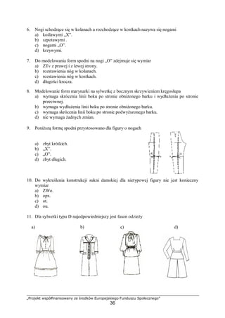 „Projekt współfinansowany ze środków Europejskiego Funduszu Społecznego”
36
6. Nogi schodzące się w kolanach a rozchodzące w kostkach nazywa się nogami
a) koślawymi „X”.
b) szpotawymi .
c) nogami „O”.
d) krzywymi.
7. Do modelowania form spodni na nogi „O” zdejmuje się wymiar
a) ZTv z prawej i z lewej strony.
b) rozstawienia nóg w kolanach.
c) rozstawienia nóg w kostkach.
d) długości krocza.
8. Modelowanie form marynarki na sylwetkę z bocznym skrzywieniem kręgosłupa
a) wymaga skrócenia linii boku po stronie obniżonego barku i wydłużenia po stronie
przeciwnej.
b) wymaga wydłużenia linii boku po stronie obniżonego barku.
c) wymaga skrócenia linii boku po stronie podwyższonego barku.
d) nie wymaga żadnych zmian.
9. Poniższą formę spodni przystosowano dla figury o nogach
a) zbyt krótkich.
b) „X”.
c) „O”.
d) zbyt długich.
10. Do wykreślenia konstrukcji sukni damskiej dla nietypowej figury nie jest konieczny
wymiar
a) ZWo.
b) opx.
c) ot.
d) ou.
11. Dla sylwetki typu D najodpowiedniejszy jest fason odzieży
a) b) c) d)
 