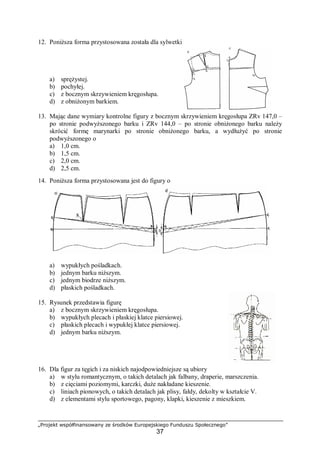„Projekt współfinansowany ze środków Europejskiego Funduszu Społecznego”
37
12. Poniższa forma przystosowana została dla sylwetki
a) sprężystej.
b) pochyłej.
c) z bocznym skrzywieniem kręgosłupa.
d) z obniżonym barkiem.
13. Mając dane wymiary kontrolne figury z bocznym skrzywieniem kręgosłupa ZRv 147,0 –
po stronie podwyższonego barku i ZRv 144,0 – po stronie obniżonego barku należy
skrócić formę marynarki po stronie obniżonego barku, a wydłużyć po stronie
podwyższonego o
a) 1,0 cm.
b) 1,5 cm.
c) 2,0 cm.
d) 2,5 cm.
14. Poniższa forma przystosowana jest do figury o
a) wypukłych pośladkach.
b) jednym barku niższym.
c) jednym biodrze niższym.
d) płaskich pośladkach.
15. Rysunek przedstawia figurę
a) z bocznym skrzywieniem kręgosłupa.
b) wypukłych plecach i płaskiej klatce piersiowej.
c) płaskich plecach i wypukłej klatce piersiowej.
d) jednym barku niższym.
16. Dla figur za tęgich i za niskich najodpowiedniejsze są ubiory
a) w stylu romantycznym, o takich detalach jak falbany, draperie, marszczenia.
b) z cięciami poziomymi, karczki, duże nakładane kieszenie.
c) liniach pionowych, o takich detalach jak plisy, fałdy, dekolty w kształcie V.
d) z elementami stylu sportowego, pagony, klapki, kieszenie z mieszkiem.
 