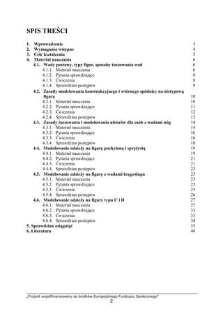 „Projekt współfinansowany ze środków Europejskiego Funduszu Społecznego”
2
SPIS TREŚCI
1. Wprowadzenie 3
2. Wymagania wstępne 4
3. Cele kształcenia 5
4. Materiał nauczania 6
4.1. Wady postawy, typy figur, sposoby tuszowania wad 6
4.1.1. Materiał nauczania 6
4.1.2. Pytania sprawdzające 8
4.1.3. Ćwiczenia 8
4.1.4. Sprawdzian postępów 9
4.2. Zasady modelowania konstrukcyjnego i wtórnego spódnicy na nietypową
figurę 10
4.2.1. Materiał nauczania 10
4.2.2. Pytania sprawdzające 11
4.2.3. Ćwiczenia 12
4.2.4. Sprawdzian postępów 13
4.3. Zasady tuszowania i modelowania ubiorów dla osób z wadami nóg 14
4.3.1. Materiał nauczania 14
4.3.2. Pytania sprawdzające 16
4.3.3. Ćwiczenia 16
4.3.4. Sprawdzian postępów 18
4.4. Modelowanie odzieży na figurę pochyloną i sprężystą 19
4.4.1. Materiał nauczania 19
4.4.2. Pytania sprawdzające 21
4.4.3. Ćwiczenia 21
4.4.4. Sprawdzian postępów 22
4.5. Modelowanie odzieży na figurę z wadami kręgosłupa 23
4.5.1. Materiał nauczania 23
4.5.2. Pytania sprawdzające 25
4.5.3. Ćwiczenia 25
4.5.4. Sprawdzian postępów 26
4.6. Modelowanie odzieży na figury typu C i D 27
4.6.1. Materiał nauczania 27
4.6.2. Pytania sprawdzające 33
4.6.3. Ćwiczenia 33
4.6.4. Sprawdzian postępów 34
5. Sprawdzian osiągnięć 35
6. Literatura 40
 