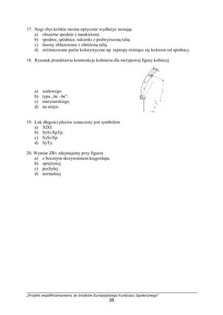 „Projekt współfinansowany ze środków Europejskiego Funduszu Społecznego”
38
17. Nogi zbyt krótkie można optycznie wydłużyć stosując
a) obszerne spodnie z mankietami.
b) spodnie, spódnice, sukienki z podwyższoną talią.
c) fasony zbluzowane z obniżoną talią.
d) zróżnicowane partie kolorystyczne np. rajstopy różniące się kolorem od spódnicy.
18. Rysunek przedstawia konstrukcje kołnierza dla nietypowej figury kobiecej
a) szalowego.
b) typu „be –be”.
c) marynarskiego.
d) na stójce.
19. Łuk długości pleców oznaczony jest symbolem
a) XlXl.
b) SySvXpTp.
c) SySvXp.
d) SyTy.
20. Wymiar ZRv zdejmujemy przy figurze
a) z bocznym skrzywieniem kręgosłupa.
b) sprężystej.
c) pochyłej.
d) normalnej.
 