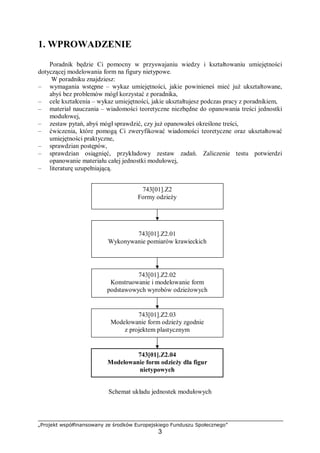 „Projekt współfinansowany ze środków Europejskiego Funduszu Społecznego”
3
1. WPROWADZENIE
Poradnik będzie Ci pomocny w przyswajaniu wiedzy i kształtowaniu umiejętności
dotyczącej modelowania form na figury nietypowe.
W poradniku znajdziesz:
– wymagania wstępne – wykaz umiejętności, jakie powinieneś mieć już ukształtowane,
abyś bez problemów mógł korzystać z poradnika,
– cele kształcenia – wykaz umiejętności, jakie ukształtujesz podczas pracy z poradnikiem,
– materiał nauczania – wiadomości teoretyczne niezbędne do opanowania treści jednostki
modułowej,
– zestaw pytań, abyś mógł sprawdzić, czy już opanowałeś określone treści,
– ćwiczenia, które pomogą Ci zweryfikować wiadomości teoretyczne oraz ukształtować
umiejętności praktyczne,
– sprawdzian postępów,
– sprawdzian osiągnięć, przykładowy zestaw zadań. Zaliczenie testu potwierdzi
opanowanie materiału całej jednostki modułowej,
– literaturę uzupełniającą.
Schemat układu jednostek modułowych
743[01].Z2
Formy odzieży
743[01].Z2.04
Modelowanie form odzieży dla figur
nietypowych
743[01].Z2.03
Modelowanie form odzieży zgodnie
z projektem plastycznym
743[01].Z2.02
Konstruowanie i modelowanie form
podstawowych wyrobów odzieżowych
743[01].Z2.01
Wykonywanie pomiarów krawieckich
 