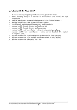 „Projekt współfinansowany ze środków Europejskiego Funduszu Społecznego”
5
3. CELE KSZTAŁCENIA
W wyniku realizacji programu jednostki modułowej, powinieneś umieć:
− dobrać materiały narzędzia i przybory do modelowania form odzieży dla figur
nietypowych,
− odczytać dokumentację projektowo-modelową odzieży dla figur nietypowych,
− wykonać pomiary krawieckie nietypowej figury człowieka,
− określić zasady tuszowania wad figury poprzez środki krawieckie,
− wykonać modele form dla nietypowych figur kobiecych,
− wykonać modele form dla nietypowych figur męskich,
− wykonać modelowanie konstrukcyjne i wtórne spódnicy na nietypową figurą,
− wykonać modelowanie konstrukcyjne i wtórne spodni damskich lub męskich
na nietypową figurę,
− wykonać modelowanie form damskiej bluzki podstawowej na figurę sprężystą,
− wykonać modelowanie formy damskiej bluzki podstawowej na figurę pochyłą,
− wykonać modelowanie ubiorów dla figur C i D.
 