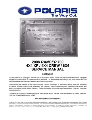 2008 RANGER 700
4X4 XP / 4X4 CREW / 6X6
SERVICE MANUAL
FOREWORD
This service manual is designed primarily for use by certified Polaris Master Service Dealer technicians in a properly
equipped shop and should be kept available for reference. All references to left and right side of the vehicle are from
the operator's perspective when seated in a normal riding position.
Some procedures outlined in this manual require a sound knowledge of mechanical theory, tool use, and shop
procedures in order to perform the work safely and correctly. Technicians should read the text and be familiar with
service procedures before starting the work. Certain procedures require the use of special tools. Use only the proper
tools as specified.
Comments or suggestions about this manual may be directed to: Service Publications Dept. @ Polaris Sales Inc.
2100 Hwy 55 Medina Minnesota 55340.
2008 Service Manual PN 9921277
© Copyright 2007 Polaris Sales Inc. All information contained within this publication is based on the latest product information at the time of publication. Due to constant
improvements in the design and quality of production components, some minor discrepancies may result between the actual vehicle and the information presented in this
publication. Depictions and/or procedures in this publication are intended for reference use only. No liability can be accepted for omissions or inaccuracies. Any
reprinting or reuse of the depictions and/or procedures contained within, whether whole or in part, is expressly prohibited. Printed in U.S.A.
 