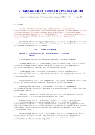 О радиационной безопасности населения
Закон Республики Казахстан от 23 апреля 1998 года № 219
Ведомости Парламента Республики Казахстан, 1998 г., N 5-6, ст. 48
ОГЛАВЛЕНИЕ
Сноска. По всему тексту слова «полномочные», «полномочных»,
«Полномочные», «полномочным», «полномочными» заменены соответственно словами
«уполномоченные», «уполномоченных», «Уполномоченные», «уполномоченным»,
«уполномоченными» Законом РК от 10.01.2011 № 383-IV (вводится в действие по
истечении десяти календарных дней после его первого официального
опубликования).
Настоящий Закон регулирует общественные отношения в области обеспечения
радиационной безопасности населения, в целях охраны его здоровья от вредного
воздействия ионизирующего излучения.
Глава 1. Общие положения
Статья 1. Основные понятия, используемые в настоящем
Законе
В настоящем Законе используются следующие основные понятия:
уровень вмешательства - величина предотвращаемой дозы, при достижении
которой в случаях возникновения ситуаций хронического или аварийного
облучения принимаются защитные или послеаварийные меры;
эффективная доза - величина поглощенной энергии ионизирующего
излучения, используемая как мера риска возникновения отдаленных последствий
облучения организма человека и отдельных его органов с учетом их
радиочувствительности;
контролируемая зона - это территория, на которой действуют специальные
правила по радиационному контролю, допуску и проживанию людей;
ионизирующее излучение - излучение, состоящее из заряженных,
незаряженных частиц и фотонов, которые при взаимодействии со средой образуют
ионы разных знаков;
персонал - физические лица, которые постоянно или временно работают
непосредственно с источниками ионизирующих излучений;
радиационная авария - нарушение пределов безопасной эксплуатации
объекта использования атомной энергии, при котором произошел выход
радиоактивных продуктов и (или) ионизирующего излучения за предусмотренные
проектом нормальной эксплуатации границы, которые могли привести или привели
к облучению людей или радиоактивному загрязнению окружающей среды выше
установленных норм;
радиационная безопасность – состояние свойств и характеристик объекта
использования атомной энергии, при котором ограничивается радиационное
воздействие на персонал, население и окружающую природную среду в
соответствии с установленными нормами;
 