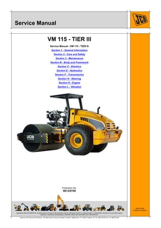 Copyright © 2004 JCB SERVICE. All rights reserved. No part of this publication may be reproduced, stored in a retrieval system, or transmitted in any form or by any other means,
electronic, mechanical, photocopying or otherwise, without prior permission from JCB SERVICE.
World Class
Customer Support
9813/0700
Publication No.
Issued by JCB Technical Publications, JCB Aftermarket Training, Woodseat, Rocester, Staffordshire, ST14 5BW, England. Tel +44 1889 591300 Fax +44 1889 591400
Service Manual
VM 115 - TIER III
Service Manual - VM 115 - TIER III
Section 1 - General Information
Section 2 - Care and Safety
Section 3 - Maintenance
Section B - Body and Framework
Section C - Electrics
Section E - Hydraulics
Section F - Transmission
Section H - Steering
Section K - Engine
Section L - Vibration
 