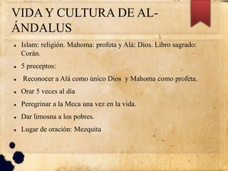VIDA Y CULTURA DE AL-
ÁNDALUS
 Islam: religión. Mahoma: profeta y Alá: Dios. Libro sagrado:
Corán.
 5 preceptos:
 Reconocer a Alá como único Dios y Mahoma como profeta.
 Orar 5 veces al día
 Peregrinar a la Meca una vez en la vida.
 Dar limosna a los pobres.
 Lugar de oración: Mezquita
 