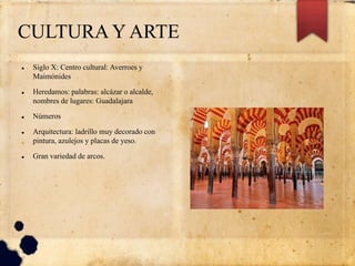 CULTURA Y ARTE
 Siglo X: Centro cultural: Averroes y
Maimónides
 Heredamos: palabras: alcázar o alcalde,
nombres de lugares: Guadalajara
 Números
 Arquitectura: ladrillo muy decorado con
pintura, azulejos y placas de yeso.
 Gran variedad de arcos.
 