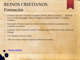 REINOS CRISTIANOS:
Formación
 Cristianos del norte: resistieron: Condados y Reinos: Reino de Asturias Reino de
León, Condado de Castilla, Reino de Pamplona, condado de Aragón y Condados
Catalanes.
 Reconquista: Periodo en que los cristianos lucharon contra los musulmanes para
conquistar su territorio.
 4 grandes reinos: Corona de Castilla, Corona de Aragón, Reino de Navarra y Reino de
Portugal
 1212: Batalla de Navas e Tolosa
 1492: Fin avance cristiano Conquista del Reino de Granada.
Reinos cristianos
 