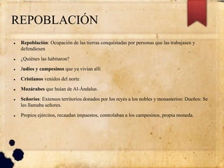 REPOBLACIÓN
 Repoblación: Ocupación de las tierras conquistadas por personas que las trabajasen y
defendiesen
 ¿Quiénes las habitaron?
 Judíos y campesinos que ya vivían allí
 Cristianos venidos del norte
 Mozárabes que huían de Al-Ándalus
 Señoríos: Extensos territorios donados por los reyes a los nobles y monasterios: Dueños: Se
les llamaba señores.
 Propios ejércitos, recaudan impuestos, controlaban a los campesinos, propia moneda.
 