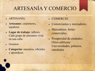 ARTESANÍAY COMERCIO
 ARTESANÍA
 Artesanos: carpinteros,
tejedores
 Lugar de trabajo: talleres.
Cada grupo de artesanos vivía
en una calle.
 Gremios
 Categorías: maestros, oficiales
y aprendices
 COMERCIO
 Comerciantes y mercaderes.
 Mercaderes: ferias
comerciales.
 Prosperidad de ciudades:
Otros edificios:
Universidades, palacios,
catedrales
 
