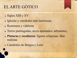 EL ARTE GÓTICO
 Siglos XIII y XV
 Iglesias y catedrales más luminosas.
 Rosetones y vidrieras
 Torres puntiagudas, arcos apuntados, arbotantes,
 Pinturas y esculturas: figuras religiosas. Mas
realistas
 Catedrales de Burgos y León
 