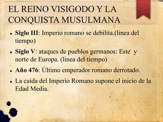 EL REINO VISIGODO Y LA
CONQUISTA MUSULMANA
 Siglo III: Imperio romano se debilita.(linea del
tiempo)
 Siglo V: ataques de pueblos germanos: Este y
norte de Europa. (linea del tiempo)
 Año 476: Último emperador romano derrotado.
 La caída del Imperio Romano supone el inicio de la
Edad Media.
 
