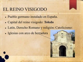 EL REINO VISIGODO
 Pueblo germano instalado en España.
 Capital del reino visigodo: Toledo
 Latín, Derecho Romano y religión: Catolicismo:
 Iglesias con arco de herradura
 
