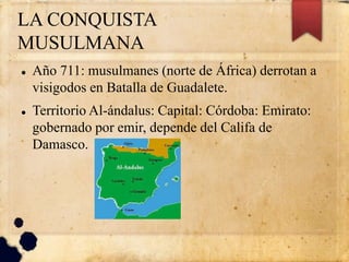 LA CONQUISTA
MUSULMANA
 Año 711: musulmanes (norte de África) derrotan a
visigodos en Batalla de Guadalete.
 Territorio Al-ándalus: Capital: Córdoba: Emirato:
gobernado por emir, depende del Califa de
Damasco.
 