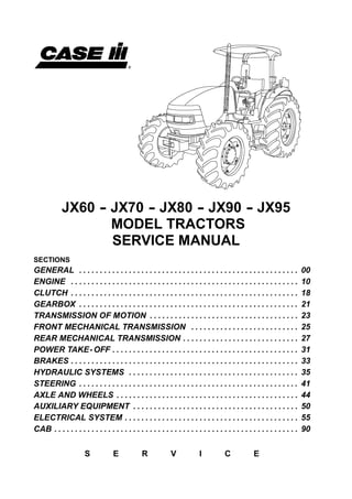 JX60 -- JX70 -- JX80 -- JX90 -- JX95
MODEL TRACTORS
SERVICE MANUAL
SECTIONS
GENERAL 00. . . . . . . . . . . . . . . . . . . . . . . . . . . . . . . . . . . . . . . . . . . . . . . . . . . . .
ENGINE 10. . . . . . . . . . . . . . . . . . . . . . . . . . . . . . . . . . . . . . . . . . . . . . . . . . . . . . .
CLUTCH 18. . . . . . . . . . . . . . . . . . . . . . . . . . . . . . . . . . . . . . . . . . . . . . . . . . . . . . .
GEARBOX 21. . . . . . . . . . . . . . . . . . . . . . . . . . . . . . . . . . . . . . . . . . . . . . . . . . . . .
TRANSMISSION OF MOTION 23. . . . . . . . . . . . . . . . . . . . . . . . . . . . . . . . . . . .
FRONT MECHANICAL TRANSMISSION 25. . . . . . . . . . . . . . . . . . . . . . . . . .
REAR MECHANICAL TRANSMISSION 27. . . . . . . . . . . . . . . . . . . . . . . . . . . .
POWER TAKE-OFF 31. . . . . . . . . . . . . . . . . . . . . . . . . . . . . . . . . . . . . . . . . . . . .
BRAKES 33. . . . . . . . . . . . . . . . . . . . . . . . . . . . . . . . . . . . . . . . . . . . . . . . . . . . . . .
HYDRAULIC SYSTEMS 35. . . . . . . . . . . . . . . . . . . . . . . . . . . . . . . . . . . . . . . . .
STEERING 41. . . . . . . . . . . . . . . . . . . . . . . . . . . . . . . . . . . . . . . . . . . . . . . . . . . . .
AXLE AND WHEELS 44. . . . . . . . . . . . . . . . . . . . . . . . . . . . . . . . . . . . . . . . . . . .
AUXILIARY EQUIPMENT 50. . . . . . . . . . . . . . . . . . . . . . . . . . . . . . . . . . . . . . . .
ELECTRICAL SYSTEM 55. . . . . . . . . . . . . . . . . . . . . . . . . . . . . . . . . . . . . . . . . .
CAB 90. . . . . . . . . . . . . . . . . . . . . . . . . . . . . . . . . . . . . . . . . . . . . . . . . . . . . . . . . . .
S E R V I C E
 