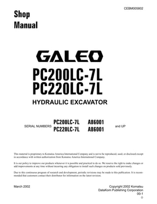 March 2002 Copyright 2002 Komatsu
DataKom Publishing Corporation
00-1
2
CEBM005802
Shop
Manual
PC200LC-7L
PC220LC-7L
HYDRAULIC EXCAVATOR
This material is proprietary to Komatsu America International Company and is not to be reproduced, used, or disclosed except
in accordance with written authorization from Komatsu America International Company.
It is our policy to improve our products whenever it is possible and practical to do so. We reserve the right to make changes or
add improvements at any time without incurring any obligation to install such changes on products sold previously.
Due to this continuous program of research and development, periodic revisions may be made to this publication. It is recom-
mended that customers contact their distributor for information on the latest revision.
SERIAL NUMBERS
PC200LC-7L A86001
and UP
PC220LC-7L A86001
PC200LC-7L, PC220LC-7L
 