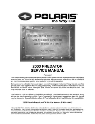 2003 PREDATOR
SERVICE MANUAL
Foreword
This manual is designed primarily for use by certified Polaris Master Service Dealer technicians in a properly
equipped shop and should be kept available for reference. All references to left and right side of the vehicle
are from the operator’s perspective when seated in a normal riding position.
Some procedures outlined in this manual require a sound knowledge of mechanical theory, tool use, and shop
procedures in order to perform the work safely and correctly. Technicians should read the text and be familiar
with service procedures before starting the work. Certain procedures require the use of special tools. Use
only the proper tools as specified.
This manual includes procedures for maintenance operations, component identification and unit repair, along
with service specifications for the 2003 Polaris Predator ATV. Comments or suggestions about this manual
may be directed to: Service Publications Dept. @ Polaris Sales Inc. 2100 Hwy 55 Medina Minnesota 55340.
2003 Polaris Predator ATV Service Manual (PN 9918062)
ECopyright 2002 Polaris Sales Inc. All information contained within this publication is based on the latest product information at the
time of publication. Due to constant improvement in the design and quality of production components, some minor descrepancies may
result between the actual vehicle and the information presented in this publication. Depictions and/or procedures in this publication are
intended for reference use only. No liability can be accepted for omissions or inaccuracies. Any reprinting or reuse of the depictions
and/or procedures contained within, whether whole or in part, is expressly prohibited. Printed in U.S.A.
 