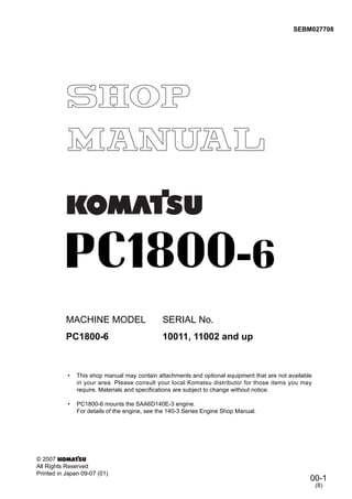 00-1
SEBM027708
© 2007
All Rights Reserved
Printed in Japan 09-07 (01)
(8)
MACHINE MODEL SERIAL No.
PC1800-6 10011, 11002 and up
• This shop manual may contain attachments and optional equipment that are not available
in your area. Please consult your local Komatsu distributor for those items you may
require. Materials and specifications are subject to change without notice.
• PC1800-6 mounts the SAA6D140E-3 engine.
For details of the engine, see the 140-3 Series Engine Shop Manual.
 