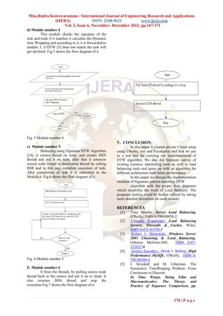 Miss.Rudra Koteswaramma / International Journal of Engineering Research and Applications
              (IJERA)               ISSN: 2248-9622          www.ijera.com
                   Vol. 2, Issue 6, November- December 2012, pp.167-171
d) Module number 4
         This module checks the signature of the
task and node if it matches it calculate the Dynamic
time Wrapping and according to it, it is forwarded to
module 5, if DTW [5] does not match the task will
get declined. Fig.5 shows the flow diagram of it




Fig. 5 Module number 4
                                                        V. CONCLUSION
e) Module number 5                                                In this paper I created private Cloud setup
         Balancing using Signature DTW Algorithm        using Ubuntu, xen and Eucalyptus and that we use
[14], it creates thread on node, and creates DSN        as a test bed for carrying out implementation of
thread and put it on wait, after that it connects       DTW algorithm. We also did literature survey of
source node thread to destination thread by calling     existing resource monitoring tools as well as load
RMI and in this way complete execution of task.         balancing tools and come up with an algorithm for
After completion of task it is submitted to the         different architecture with better performance.
Module 6. Fig.6 shows the flow diagram of it.                     In this paper we discuss the implementation
                                                        modules of Signature pattern matching DTW
                                                                  algorithm with the proper flow diagrams
                                                        which simplifies the work of Load Balancer. The
                                                        proposed metrics could be further refined by taking
                                                        more detailed formalism for each module.

                                                        REFERENCES
                                                          [1]    Tony Bourke: Server Load Balancing,
                                                                 O'Reilly, ISBN 0-596-00050-2
                                                          [2]     Chandra Kopparapu: Load Balancing
                                                                 Servers, Firewalls & Caches, Wiley,
                                                                 ISBN 0-471-41550-2
                                                          [3]     Robert J. Shimonski: Windows Server
                                                                 2003 Clustering & Load Balancing,
                                                                 Osborne McGraw-Hill,       ISBN 0-07-
                                                                 222622-6
                                                          [4]     Jeremy Zawodny, Derek J. Balling: High
                                                                 Performance MySQL, O'Reilly, ISBN 0-
Fig. 6 Module number 5                                           596-00306-4
                                                          [5]    J. Kruskall and M. Liberman. The
f) Module number 6                                               Symmetric TimeWarping Problem: From
        It frees the threads, by pulling source node             Continuous to Discrete.
thread back to the source and put it on to sleep. It             In Time Warps, String Edits and
also resumes DSN thread and stop the                             Macromolecules: The Theory and
execution.Fig.7 shows the flow diagram of it.                    Practice of Sequence Comparison, pp.


                                                                                              170 | P a g e
 