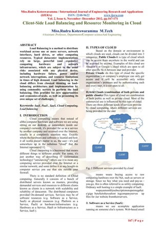 Miss.Rudra Koteswaramma / International Journal of Engineering Research and Applications
              (IJERA)               ISSN: 2248-9622          www.ijera.com
                   Vol. 2, Issue 6, November- December 2012, pp.167-171
  Client-Side Load Balancing and Resource Monitoring in Cloud
                            Miss.Rudra Koteswaramma M.Tech
                    #Assistant .Professor, DepartmentofComputer scienceAnd Engineering


ABSTRACT
         Load Balancing is a method to distribute       II. TYPES OF CLOUD
workload across one or more servers, network                     Based on the domain or environment in
interfaces, hard drives, or other computing             which clouds are used, clouds can be divided into 3
resources. Typical datacenter implementations           categories: Public Clouds-It is type of cloud which
rely on large, powerful (and expensive)                 can be access from anywhere in the world and can
computing       hardware       and      network         be accessed by anyone. Examples of this cloud are
infrastructure, which are subject to the usual          Amazon’s or Google’s cloud which are open to all
risks associated with any physical device,              after specific SLA between user and provider.
including hardware failure, power and/or                Private Clouds -In this type of cloud the specific
network interruptions, and resource limitations         organization’s or company’s employee can only get
in times of high demand. Load balancing in the          access and it will be accessible only within
cloud differs from classical thinking on load-          organization’s premises and by authenticating each
balancing architecture and implementation by            and every user, it is not open to all.
using commodity servers to perform the load
balancing. This provides for new opportunities          Hybrid Clouds (combination of both private and
and economies-of-scale, as well as presenting its       public clouds)-This types of cloud are combination
own unique set of challenges.                           of both public as well as private cloud. Most of the
                                                        commercial use is influenced by this type of cloud.
Keywords- IaaS, PaaS , SaaS, Cloud Computing,           There are three different kinds of services provide
Load balancing                                          by cloud computing, where different services are
                                                        being provided for the user
I. INTRODUCTION
          Cloud computing means that nstead of
allthe computer hardware and software we are using
sitting on our desktop, or somewhere inside our
company's network, it's provided for us as a service
by another company and accessed over the Internet,
usually in a completely seamless way. Exactly
where the hardware and software is located and how
it all works doesn't matter to us, the user—it's just
somewhere up in the nebulous "cloud" that the
Internet represents[11].
          Cloud computing is a buzzword that means
different things to different people. For some, it's
just another way of describing IT (information
technology) "outsourcing"; others use it to mean any
computing service provided over the Internet or a
similar network; and some define it as any bought-in
computer service you use that sits outside your         Fig. 1 Different services provided by cloud
firewall.
          There is no standard definition of Cloud                means weare buying access to raw
computing. Generally it consists of a bunch of          computing hardware over the Net, such as servers or
distributed servers known as masters, providing         storage. Since we buy what you need and pay-as -
demanded services and resources to different clients    you-go, this is often referred to as utility computing.
known as clients in a network with scalability and      Ordinary web hosting is a simple example of IaaS:
reliability of datacenter. The distributed computers              wepayamonthlysubscriptionorapermegabyt
provided On-demand services. Services may be of         e/giga bytefeetohaveahost ingcompanyserves up
software resources (e.g. Software as a Service,         files for our website fromtheirservers.
SaaS) or physical resources (e.g. Platform as a
Service, PaaS) or hardware/infrastructure (e.g.         B. Software as a Service (SaaS) :
Hardware as a Service, HaaS or Infrastructure as a              means we use acomplete application
Service, IaaS ).                                        running on someone else's system. Web-based email



                                                                                               167 | P a g e
 
