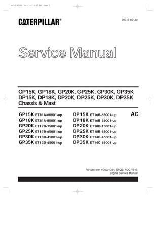 Service Manual
99719-60120
For use with 4G63/4G64, S4Q2, 4DQ7/S4S
Engine Service Manual
GP15K, GP18K, GP20K, GP25K, GP30K, GP35K
DP15K, DP18K, DP20K, DP25K, DP30K, DP35K
Chassis & Mast
ACGP15K ET31A-60001-up DP15K ET16B-65001-up
GP18K ET31A-85001-up DP18K ET16B-85001-up
GP20K ET17B-15001-up DP20K ET18B-15001-up
GP25K ET17B-65001-up DP25K ET18B-65001-up
GP30K ET13D-45001-up DP30K ET14C-45001-up
GP35K ET13D-65001-up DP35K ET14C-65001-up
99719-60120 00.6.21 9:27 AM Page 1
 