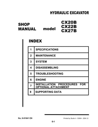 0-1
CX20B
CX22B
CX27B
8 SUPPORTING DATA
SHOP
MANUAL
INDEX
HYDRAULIC EXCAVATOR
No. 9-91841 EN Printed by Studio ti - 53004 - 2004.12
model
1 SPECIFICATIONS
2 MAINTENANCE
3 SYSTEM
4 DISASSEMBLING
5 TROUBLESHOOTING
6 ENGINE
7 INSTALLATION PROCEDURES FOR
OPTIONAL ATTACHMENT
 