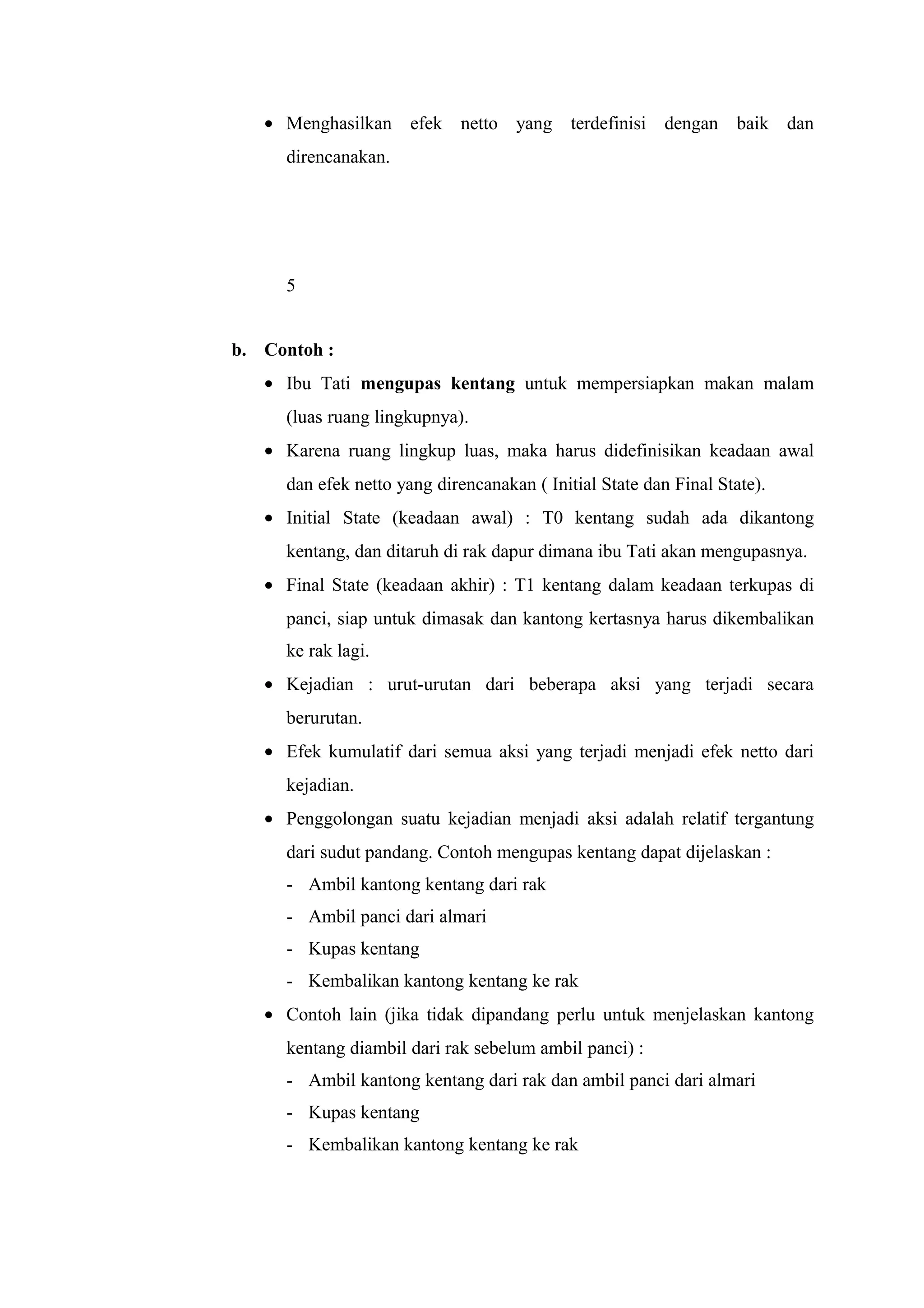 • Menghasilkan efek netto yang terdefinisi dengan baik dan
direncanakan.
5
b. Contoh :
• Ibu Tati mengupas kentang untuk mempersiapkan makan malam
(luas ruang lingkupnya).
• Karena ruang lingkup luas, maka harus didefinisikan keadaan awal
dan efek netto yang direncanakan ( Initial State dan Final State).
• Initial State (keadaan awal) : T0 kentang sudah ada dikantong
kentang, dan ditaruh di rak dapur dimana ibu Tati akan mengupasnya.
• Final State (keadaan akhir) : T1 kentang dalam keadaan terkupas di
panci, siap untuk dimasak dan kantong kertasnya harus dikembalikan
ke rak lagi.
• Kejadian : urut-urutan dari beberapa aksi yang terjadi secara
berurutan.
• Efek kumulatif dari semua aksi yang terjadi menjadi efek netto dari
kejadian.
• Penggolongan suatu kejadian menjadi aksi adalah relatif tergantung
dari sudut pandang. Contoh mengupas kentang dapat dijelaskan :
- Ambil kantong kentang dari rak
- Ambil panci dari almari
- Kupas kentang
- Kembalikan kantong kentang ke rak
• Contoh lain (jika tidak dipandang perlu untuk menjelaskan kantong
kentang diambil dari rak sebelum ambil panci) :
- Ambil kantong kentang dari rak dan ambil panci dari almari
- Kupas kentang
- Kembalikan kantong kentang ke rak
 