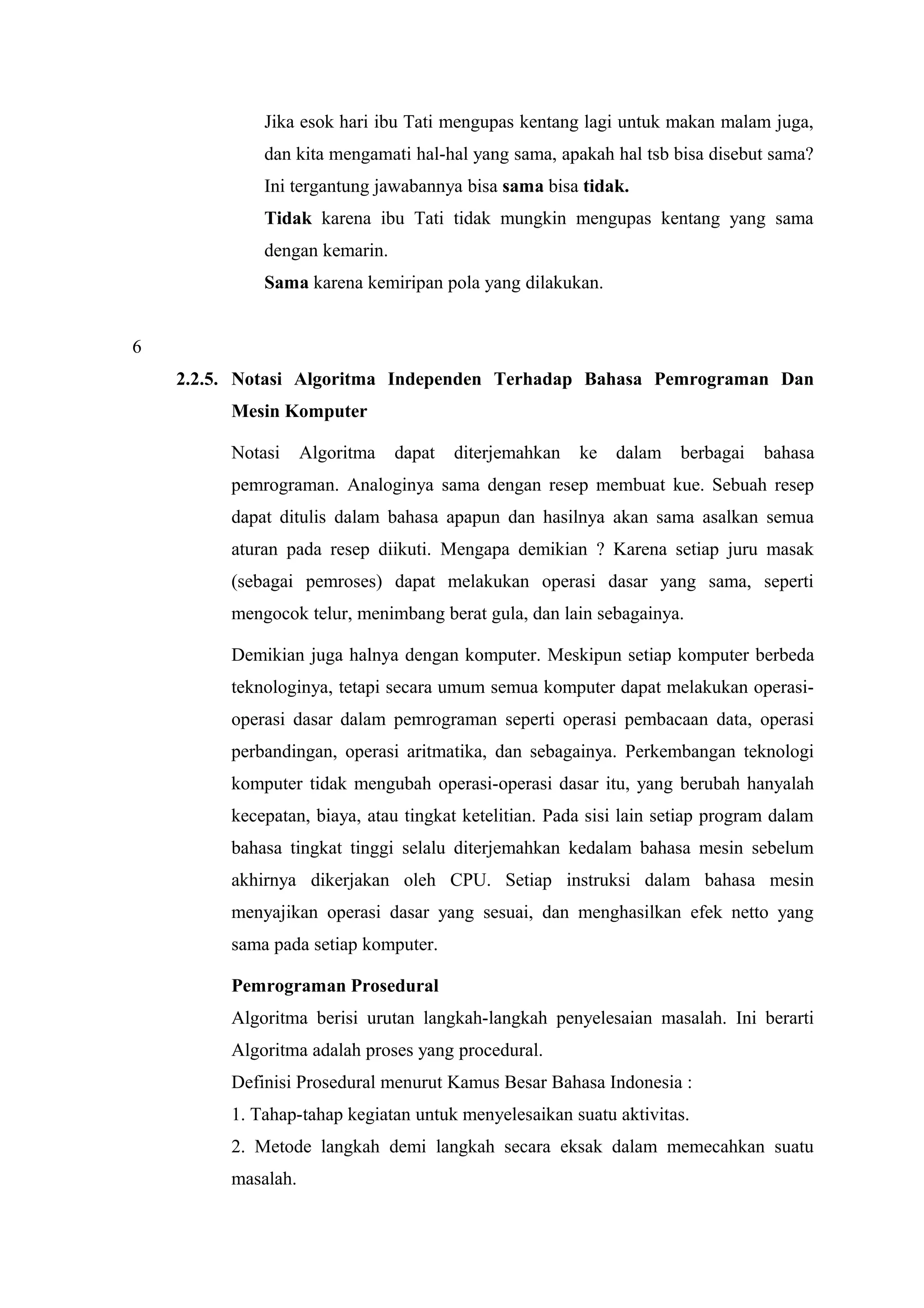 Jika esok hari ibu Tati mengupas kentang lagi untuk makan malam juga,
dan kita mengamati hal-hal yang sama, apakah hal tsb bisa disebut sama?
Ini tergantung jawabannya bisa sama bisa tidak.
Tidak karena ibu Tati tidak mungkin mengupas kentang yang sama
dengan kemarin.
Sama karena kemiripan pola yang dilakukan.
6
2.2.5. Notasi Algoritma Independen Terhadap Bahasa Pemrograman Dan
Mesin Komputer
Notasi Algoritma dapat diterjemahkan ke dalam berbagai bahasa
pemrograman. Analoginya sama dengan resep membuat kue. Sebuah resep
dapat ditulis dalam bahasa apapun dan hasilnya akan sama asalkan semua
aturan pada resep diikuti. Mengapa demikian ? Karena setiap juru masak
(sebagai pemroses) dapat melakukan operasi dasar yang sama, seperti
mengocok telur, menimbang berat gula, dan lain sebagainya.
Demikian juga halnya dengan komputer. Meskipun setiap komputer berbeda
teknologinya, tetapi secara umum semua komputer dapat melakukan operasi-
operasi dasar dalam pemrograman seperti operasi pembacaan data, operasi
perbandingan, operasi aritmatika, dan sebagainya. Perkembangan teknologi
komputer tidak mengubah operasi-operasi dasar itu, yang berubah hanyalah
kecepatan, biaya, atau tingkat ketelitian. Pada sisi lain setiap program dalam
bahasa tingkat tinggi selalu diterjemahkan kedalam bahasa mesin sebelum
akhirnya dikerjakan oleh CPU. Setiap instruksi dalam bahasa mesin
menyajikan operasi dasar yang sesuai, dan menghasilkan efek netto yang
sama pada setiap komputer.
Pemrograman Prosedural
Algoritma berisi urutan langkah-langkah penyelesaian masalah. Ini berarti
Algoritma adalah proses yang procedural.
Definisi Prosedural menurut Kamus Besar Bahasa Indonesia :
1. Tahap-tahap kegiatan untuk menyelesaikan suatu aktivitas.
2. Metode langkah demi langkah secara eksak dalam memecahkan suatu
masalah.
 