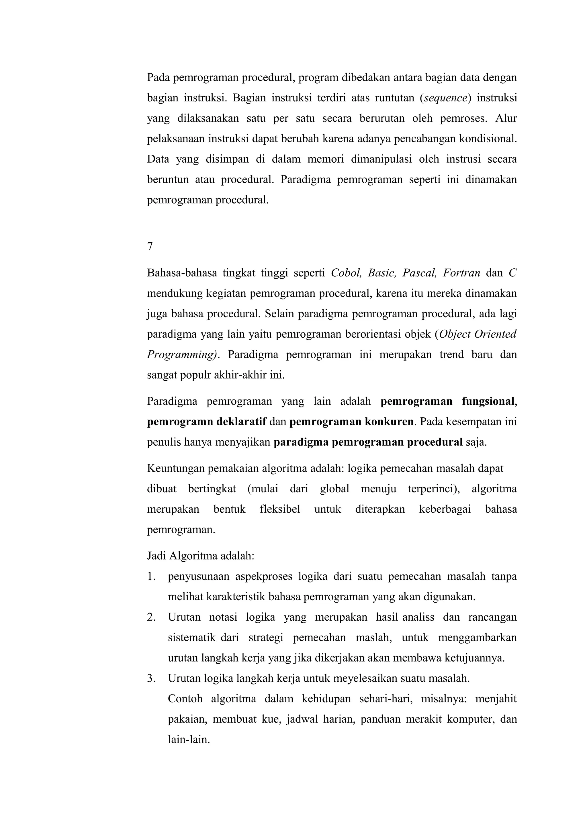 Pada pemrograman procedural, program dibedakan antara bagian data dengan
bagian instruksi. Bagian instruksi terdiri atas runtutan (sequence) instruksi
yang dilaksanakan satu per satu secara berurutan oleh pemroses. Alur
pelaksanaan instruksi dapat berubah karena adanya pencabangan kondisional.
Data yang disimpan di dalam memori dimanipulasi oleh instrusi secara
beruntun atau procedural. Paradigma pemrograman seperti ini dinamakan
pemrograman procedural.
7
Bahasa-bahasa tingkat tinggi seperti Cobol, Basic, Pascal, Fortran dan C
mendukung kegiatan pemrograman procedural, karena itu mereka dinamakan
juga bahasa procedural. Selain paradigma pemrograman procedural, ada lagi
paradigma yang lain yaitu pemrograman berorientasi objek (Object Oriented
Programming). Paradigma pemrograman ini merupakan trend baru dan
sangat populr akhir-akhir ini.
Paradigma pemrograman yang lain adalah pemrograman fungsional,
pemrogramn deklaratif dan pemrograman konkuren. Pada kesempatan ini
penulis hanya menyajikan paradigma pemrograman procedural saja.
Keuntungan pemakaian algoritma adalah: logika pemecahan masalah dapat
dibuat bertingkat (mulai dari global menuju terperinci), algoritma
merupakan bentuk fleksibel untuk diterapkan keberbagai bahasa
pemrograman.
Jadi Algoritma adalah:
1. penyusunaan aspekproses logika dari suatu pemecahan masalah tanpa
melihat karakteristik bahasa pemrograman yang akan digunakan.
2. Urutan notasi logika yang merupakan hasil analiss dan rancangan
sistematik dari strategi pemecahan maslah, untuk menggambarkan
urutan langkah kerja yang jika dikerjakan akan membawa ketujuannya.
3. Urutan logika langkah kerja untuk meyelesaikan suatu masalah.
Contoh algoritma dalam kehidupan sehari-hari, misalnya: menjahit
pakaian, membuat kue, jadwal harian, panduan merakit komputer, dan
lain-lain.
 