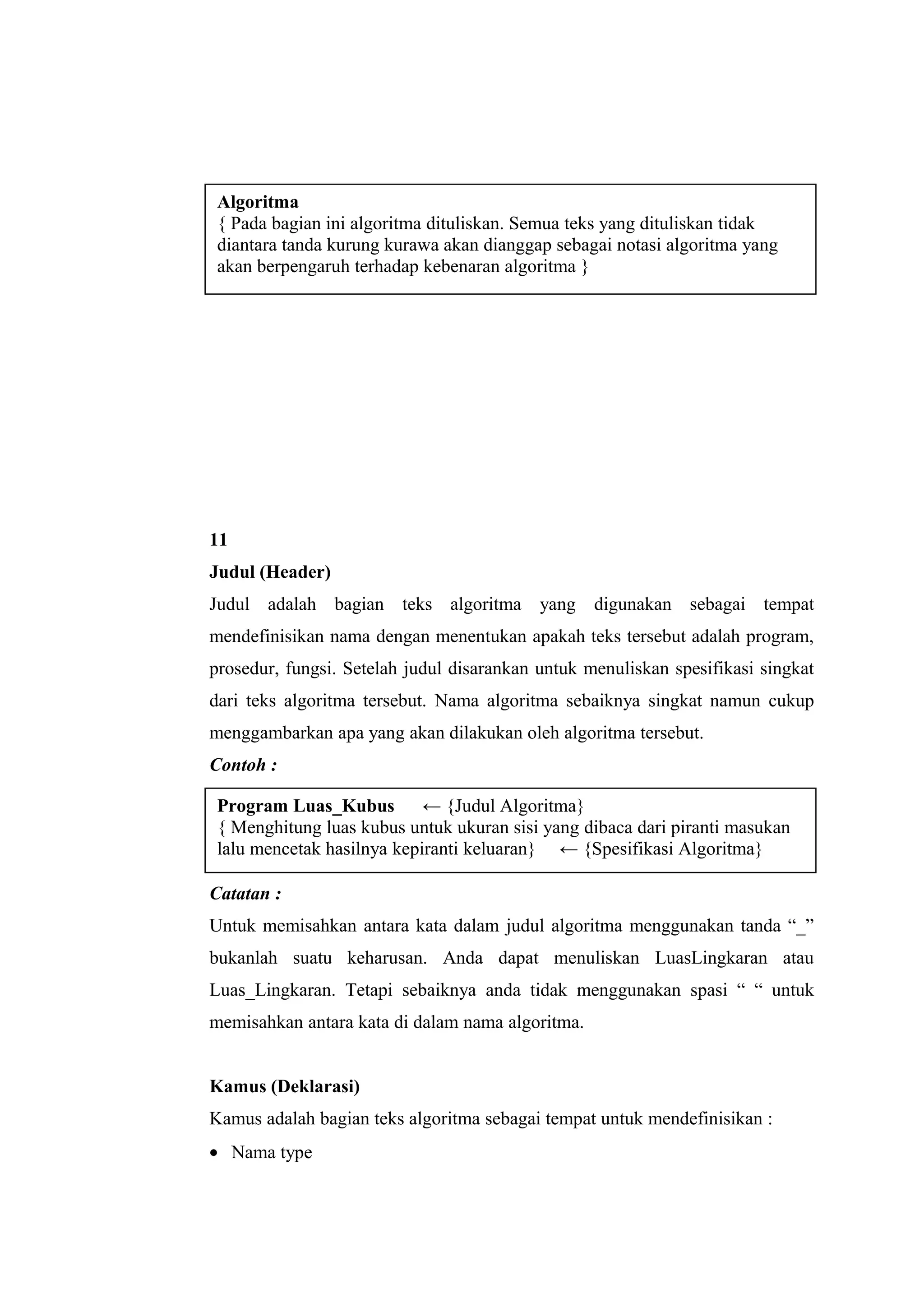 11
Judul (Header)
Judul adalah bagian teks algoritma yang digunakan sebagai tempat
mendefinisikan nama dengan menentukan apakah teks tersebut adalah program,
prosedur, fungsi. Setelah judul disarankan untuk menuliskan spesifikasi singkat
dari teks algoritma tersebut. Nama algoritma sebaiknya singkat namun cukup
menggambarkan apa yang akan dilakukan oleh algoritma tersebut.
Contoh :
Catatan :
Untuk memisahkan antara kata dalam judul algoritma menggunakan tanda “_”
bukanlah suatu keharusan. Anda dapat menuliskan LuasLingkaran atau
Luas_Lingkaran. Tetapi sebaiknya anda tidak menggunakan spasi “ “ untuk
memisahkan antara kata di dalam nama algoritma.
Kamus (Deklarasi)
Kamus adalah bagian teks algoritma sebagai tempat untuk mendefinisikan :
• Nama type
Algoritma
{ Pada bagian ini algoritma dituliskan. Semua teks yang dituliskan tidak
diantara tanda kurung kurawa akan dianggap sebagai notasi algoritma yang
akan berpengaruh terhadap kebenaran algoritma }
Program Luas_Kubus ← {Judul Algoritma}
{ Menghitung luas kubus untuk ukuran sisi yang dibaca dari piranti masukan
lalu mencetak hasilnya kepiranti keluaran} ← {Spesifikasi Algoritma}
 