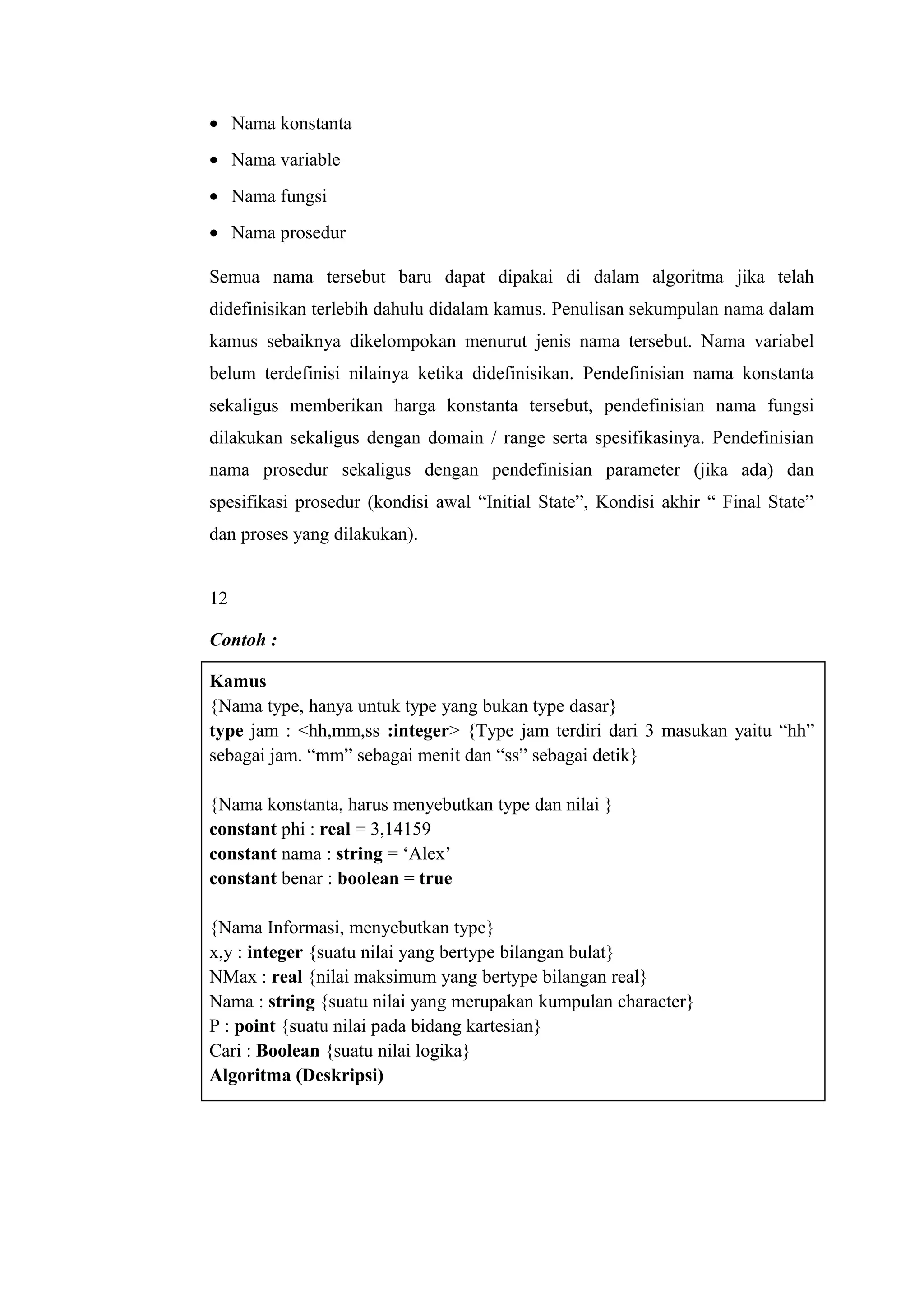 • Nama konstanta
• Nama variable
• Nama fungsi
• Nama prosedur
Semua nama tersebut baru dapat dipakai di dalam algoritma jika telah
didefinisikan terlebih dahulu didalam kamus. Penulisan sekumpulan nama dalam
kamus sebaiknya dikelompokan menurut jenis nama tersebut. Nama variabel
belum terdefinisi nilainya ketika didefinisikan. Pendefinisian nama konstanta
sekaligus memberikan harga konstanta tersebut, pendefinisian nama fungsi
dilakukan sekaligus dengan domain / range serta spesifikasinya. Pendefinisian
nama prosedur sekaligus dengan pendefinisian parameter (jika ada) dan
spesifikasi prosedur (kondisi awal “Initial State”, Kondisi akhir “ Final State”
dan proses yang dilakukan).
12
Contoh :
Kamus
{Nama type, hanya untuk type yang bukan type dasar}
type jam : <hh,mm,ss :integer> {Type jam terdiri dari 3 masukan yaitu “hh”
sebagai jam. “mm” sebagai menit dan “ss” sebagai detik}
{Nama konstanta, harus menyebutkan type dan nilai }
constant phi : real = 3,14159
constant nama : string = ‘Alex’
constant benar : boolean = true
{Nama Informasi, menyebutkan type}
x,y : integer {suatu nilai yang bertype bilangan bulat}
NMax : real {nilai maksimum yang bertype bilangan real}
Nama : string {suatu nilai yang merupakan kumpulan character}
P : point {suatu nilai pada bidang kartesian}
Cari : Boolean {suatu nilai logika}
Algoritma (Deskripsi)
 