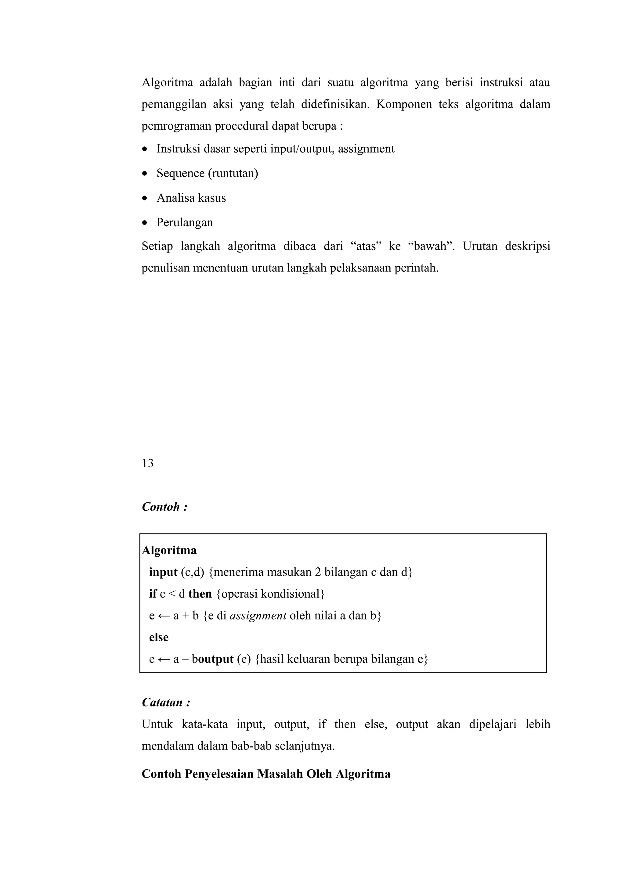 Algoritma adalah bagian inti dari suatu algoritma yang berisi instruksi atau
pemanggilan aksi yang telah didefinisikan. Komponen teks algoritma dalam
pemrograman procedural dapat berupa :
• Instruksi dasar seperti input/output, assignment
• Sequence (runtutan)
• Analisa kasus
• Perulangan
Setiap langkah algoritma dibaca dari “atas” ke “bawah”. Urutan deskripsi
penulisan menentuan urutan langkah pelaksanaan perintah.
13
Contoh :
Algoritma
input (c,d) {menerima masukan 2 bilangan c dan d}
if c < d then {operasi kondisional}
e ← a + b {e di assignment oleh nilai a dan b}
else
e ← a – boutput (e) {hasil keluaran berupa bilangan e}
Catatan :
Untuk kata-kata input, output, if then else, output akan dipelajari lebih
mendalam dalam bab-bab selanjutnya.
Contoh Penyelesaian Masalah Oleh Algoritma
 