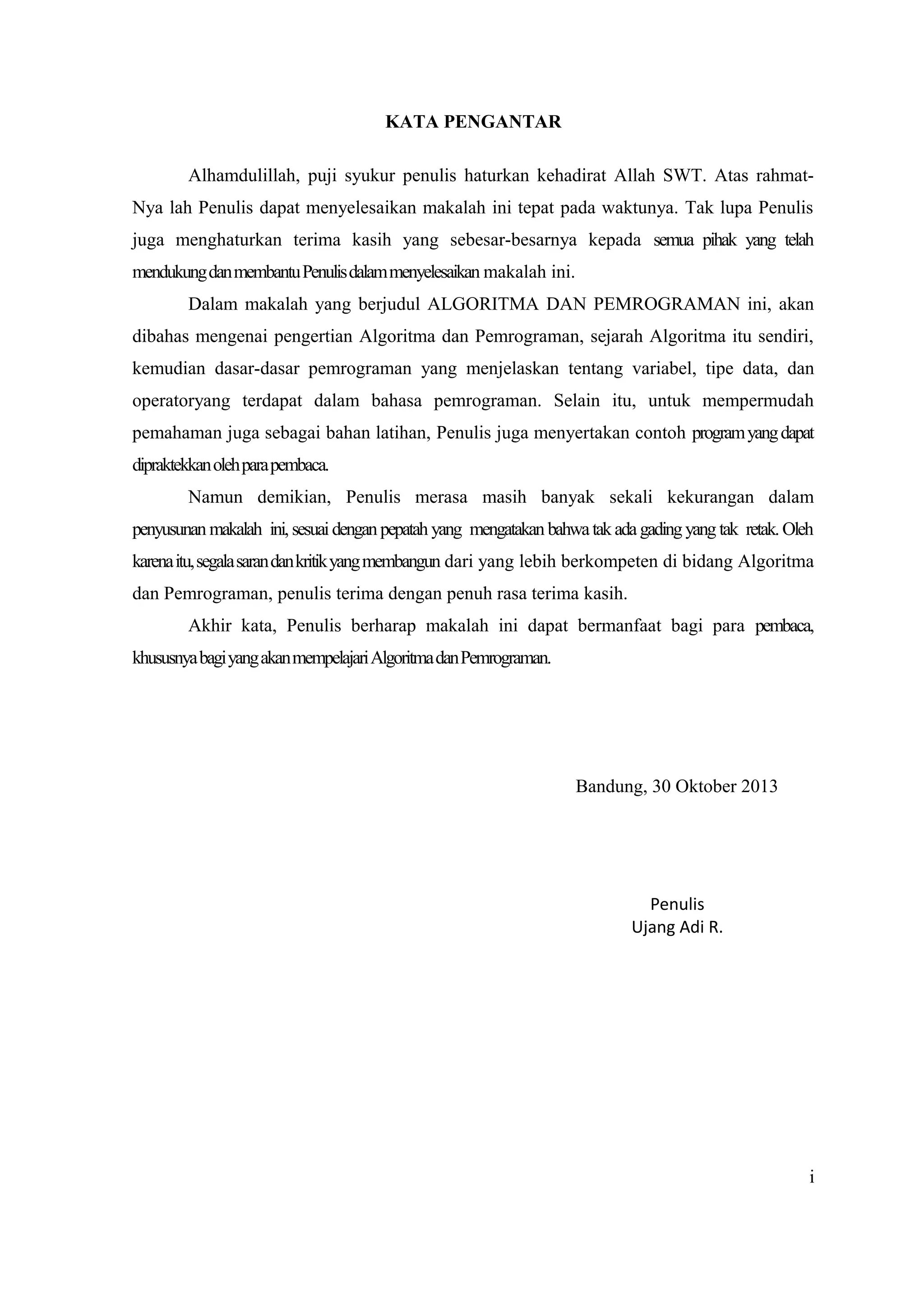 KATA PENGANTAR
Alhamdulillah, puji syukur penulis haturkan kehadirat Allah SWT. Atas rahmat-
Nya lah Penulis dapat menyelesaikan makalah ini tepat pada waktunya. Tak lupa Penulis
juga menghaturkan terima kasih yang sebesar-besarnya kepada semua pihak yang telah
mendukungdanmembantuPenulisdalammenyelesaikan makalah ini.
Dalam makalah yang berjudul ALGORITMA DAN PEMROGRAMAN ini, akan
dibahas mengenai pengertian Algoritma dan Pemrograman, sejarah Algoritma itu sendiri,
kemudian dasar-dasar pemrograman yang menjelaskan tentang variabel, tipe data, dan
operatoryang terdapat dalam bahasa pemrograman. Selain itu, untuk mempermudah
pemahaman juga sebagai bahan latihan, Penulis juga menyertakan contoh programyangdapat
dipraktekkanolehparapembaca.
Namun demikian, Penulis merasa masih banyak sekali kekurangan dalam
penyusunan makalah ini, sesuaidenganpepatah yang mengatakan bahwatakadagadingyang tak retak.Oleh
karenaitu,segalasarandankritikyangmembangun dari yang lebih berkompeten di bidang Algoritma
dan Pemrograman, penulis terima dengan penuh rasa terima kasih.
Akhir kata, Penulis berharap makalah ini dapat bermanfaat bagi para pembaca,
khususnyabagiyangakanmempelajariAlgoritmadanPemrograman.
Bandung, 30 Oktober 2013
Penulis
Ujang Adi R.
i
 