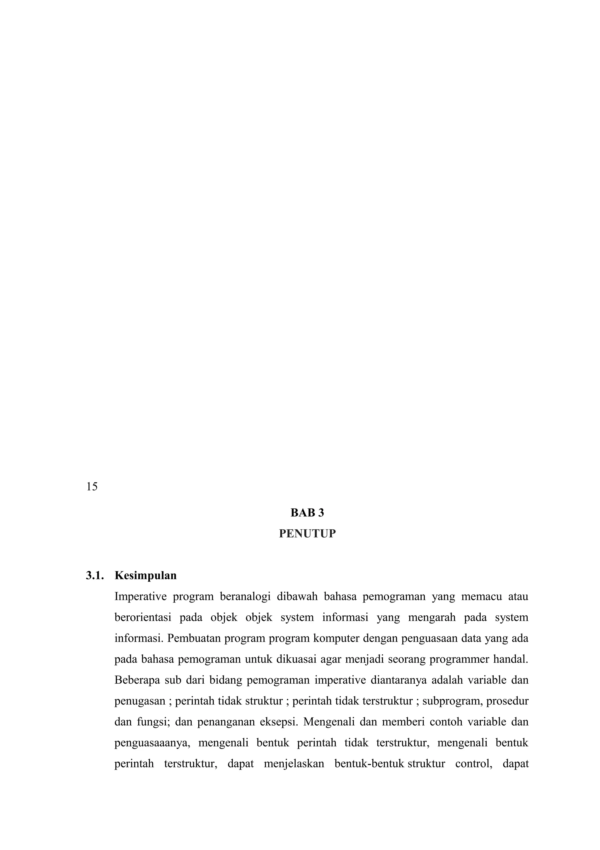 15
BAB 3
PENUTUP
3.1. Kesimpulan
Imperative program beranalogi dibawah bahasa pemograman yang memacu atau
berorientasi pada objek objek system informasi yang mengarah pada system
informasi. Pembuatan program program komputer dengan penguasaan data yang ada
pada bahasa pemograman untuk dikuasai agar menjadi seorang programmer handal.
Beberapa sub dari bidang pemograman imperative diantaranya adalah variable dan
penugasan ; perintah tidak struktur ; perintah tidak terstruktur ; subprogram, prosedur
dan fungsi; dan penanganan eksepsi. Mengenali dan memberi contoh variable dan
penguasaaanya, mengenali bentuk perintah tidak terstruktur, mengenali bentuk
perintah terstruktur, dapat menjelaskan bentuk-bentuk struktur control, dapat
 