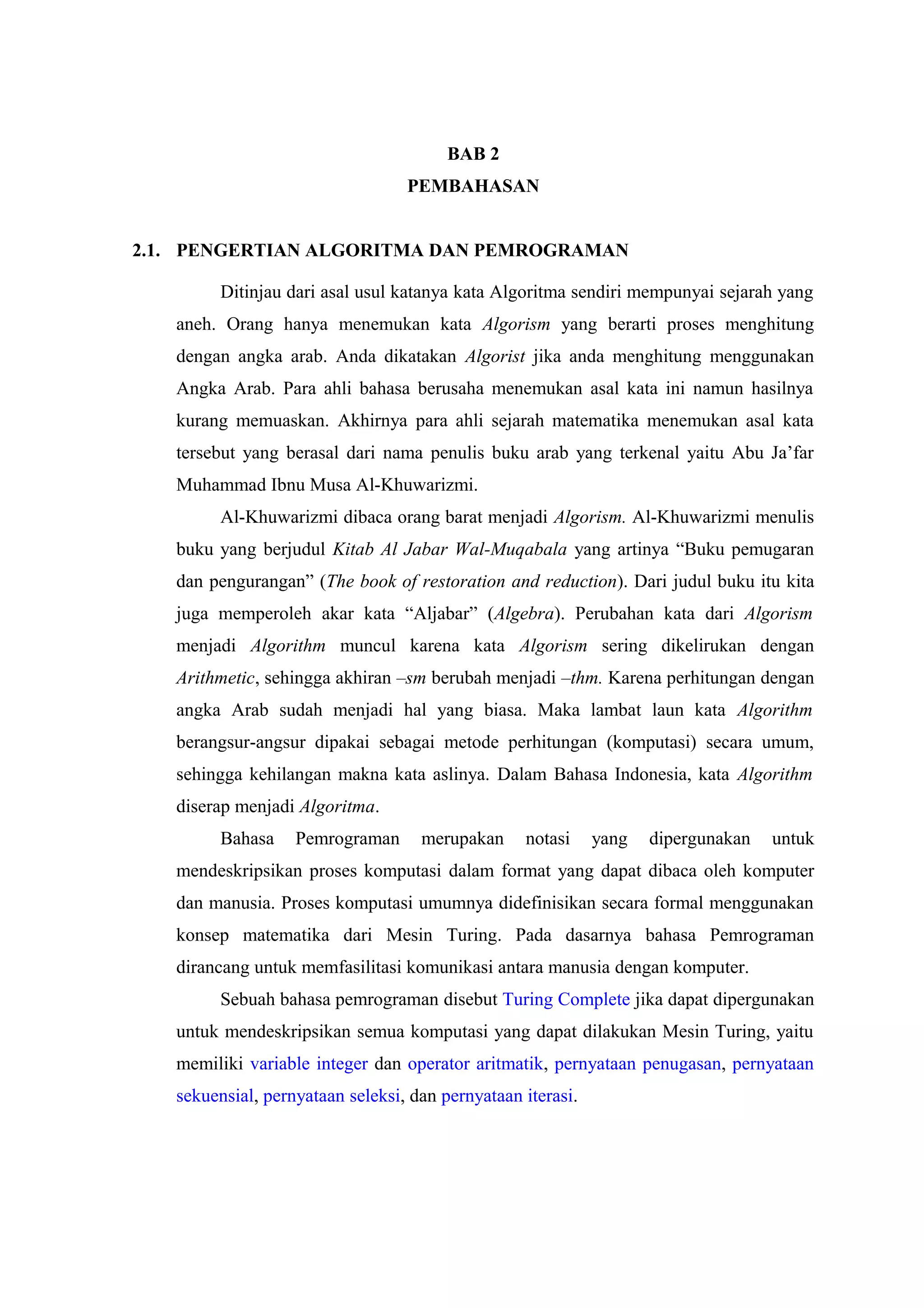 BAB 2
PEMBAHASAN
2.1. PENGERTIAN ALGORITMA DAN PEMROGRAMAN
Ditinjau dari asal usul katanya kata Algoritma sendiri mempunyai sejarah yang
aneh. Orang hanya menemukan kata Algorism yang berarti proses menghitung
dengan angka arab. Anda dikatakan Algorist jika anda menghitung menggunakan
Angka Arab. Para ahli bahasa berusaha menemukan asal kata ini namun hasilnya
kurang memuaskan. Akhirnya para ahli sejarah matematika menemukan asal kata
tersebut yang berasal dari nama penulis buku arab yang terkenal yaitu Abu Ja’far
Muhammad Ibnu Musa Al-Khuwarizmi.
Al-Khuwarizmi dibaca orang barat menjadi Algorism. Al-Khuwarizmi menulis
buku yang berjudul Kitab Al Jabar Wal-Muqabala yang artinya “Buku pemugaran
dan pengurangan” (The book of restoration and reduction). Dari judul buku itu kita
juga memperoleh akar kata “Aljabar” (Algebra). Perubahan kata dari Algorism
menjadi Algorithm muncul karena kata Algorism sering dikelirukan dengan
Arithmetic, sehingga akhiran –sm berubah menjadi –thm. Karena perhitungan dengan
angka Arab sudah menjadi hal yang biasa. Maka lambat laun kata Algorithm
berangsur-angsur dipakai sebagai metode perhitungan (komputasi) secara umum,
sehingga kehilangan makna kata aslinya. Dalam Bahasa Indonesia, kata Algorithm
diserap menjadi Algoritma.
Bahasa Pemrograman merupakan notasi yang dipergunakan untuk
mendeskripsikan proses komputasi dalam format yang dapat dibaca oleh komputer
dan manusia. Proses komputasi umumnya didefinisikan secara formal menggunakan
konsep matematika dari Mesin Turing. Pada dasarnya bahasa Pemrograman
dirancang untuk memfasilitasi komunikasi antara manusia dengan komputer.
Sebuah bahasa pemrograman disebut Turing Complete jika dapat dipergunakan
untuk mendeskripsikan semua komputasi yang dapat dilakukan Mesin Turing, yaitu
memiliki variable integer dan operator aritmatik, pernyataan penugasan, pernyataan
sekuensial, pernyataan seleksi, dan pernyataan iterasi.
 