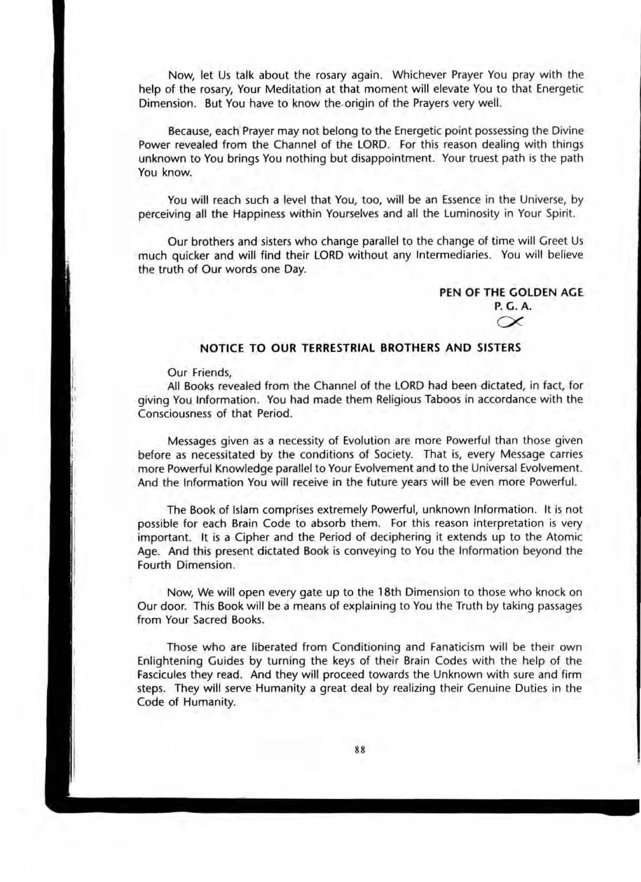 Now, let Us talk about the rosary again. Whichever Prayer You pray with the
help of the rosary, Your Meditation at that moment will elevate You to that Energetic
Dimension. But You have to know the.origin of the Prayers very well.
Because, each Prayer may not belong to the Energetic point possessing the Divine
Power revealed from the Channel of the LORD. For this reason dealing with things
unknown to You brings You nothing but disappointment. Your truest path is the path
You know.
You will reach such a level that You, too, will be an Essence in the Universe, by
perceiving aU the Happiness within Yourselves and all the Luminosity in Your Spirit.
Our brothers and sisters who Change parallel to the change of time will Greet Us
much quicker and will find their LORD without any Intermediaries. You will believe
the truth of Our words one Day.
PEN OF THE GOLDEN AG E
P. G. A.
ex
NOTIC E TO OUR TERRESTRIAL BROTHERS AND SISTERS
Our Friends,
All Books revealed from the Channel of the LORD had been dictated, in fact, for
giving You Information . You had made them Religious Taboos in accordance with the
Consciousness of that Period.
Messages given as a necessity of Evolution are more Powerful than those given
before as necessitated by the conditions of Society. That is, every Message carries
more Powerful Knowledge parallel to Your Evolvement and to the Universal Evolvement.
And the Information You will receive in the future years will be even more Powerful.
The Book of Islam comprises extremely Powerful. unknown Information. It is not
possible for each Brain Code to absorb them. For this reason interpretation is very
important. It is a Cipher and the Period of deciphering it extends up to the Atomic
Age. And this present dictated Book is conveying to You the Information beyond the
Fourth Dimension.
Now, We will open every gate up to the 18th Dimension to those who knock on
Our door. This Book will be a means of explaining to You the Truth by taking passages
from Your Sacred Books.
Those who are liberated from Conditioning and Fanaticism will be their own
Enlightening Guides by turning the keys of their Brain Codes with the help of the
Fascicules they read. And they will proceed towards the Unknown with sure and firm
steps. They will serve Humanity a great deal by realizing their Genuine Duties in the
Code of Humanity.
88
 