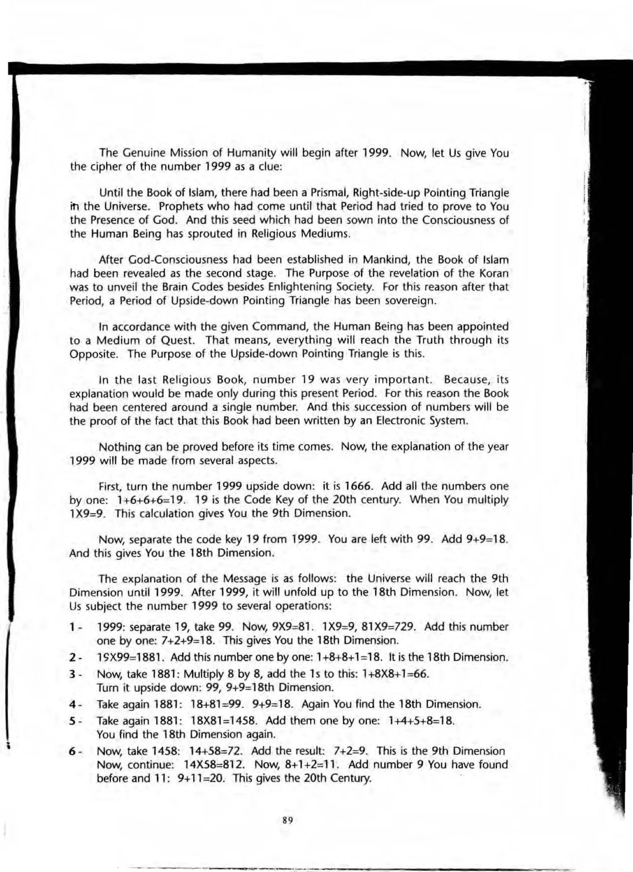 The Genuine Mission of Humanity will begin after 1999. Now, let Us give You
the cipher of the number 1999 as a clue:
Until the Book af Islam, there had been a Prismal, Right·side·up Pointing Triangle
in the Universe. Prophets who had come until that Period had tried to prove to You
the Presence of God. And this seed which had been sown into the Consciousness of
the Human Being has sprouted in Religious Mediums.
After God·Consciausness had been established in Mankind, the Baok of Islam
had been revealed as the second stage. The Purpose of the revelation of the Koran
was to unveil the Brain Codes besides Enlightening Society. For this reason after that
Period, a Period of Upside-down Painting Triangle has been sovereign.
In accordance with the given Command, the Human Being has been appointed
to a Medium of Quest. That means, everything will reach the Truth through its
OppOSite. The Purpose of the Upside·dawn Pointing Triangle is this.
In the last Religious Book, number 19 was very important. Because, its
explanation would be made only during this present Period. For this reason the Book
had been centered around a single number. And this succession of numbers will be
the proof of the fact that this Book had been written by an Electronic System.
Nothing can be proved before its time comes. Now, the explanation of the year
1999 will be made from several aspects.
First, turn the number 1999 upside down: it is 1666. Add all tbe numbers one
by one: 1+6+6+6=19. 19 is the Code Key of the 20th century. When You multiply
1X9=9. This calculation gives You the 9th Dimension.
Now, separate the code key 19 from 1999. You are left with 99. Add 9+9=18.
And this gives You the 18th Dimension.
The explanation of the Message is as follows: the Universe will reach the 9th
Dimension until 1999. After 1999, it will unfold up to the 18th Dimension. Now, let
Us subject the number 1999 to several operations:
1 - 1999: separate 19, take 99. Now,9X9=81. 1X9=9,81X9=729. Add this number
one by one: 7+2+9=18. This gives You the 18th Dimension.
2· lC;X99=1881. Add this number one by one: 1+8+8+1:18. It is the 18th Dimension.
3 - Now, take 1881 : Multiply 8 by 8, add the 1s to this: 1+8X8+1=66.
Turn it upside down: 99, 9+9=18th Dimension.
4 · Take again 1881: 18+81=99. 9+9=18. Again You find the 18th Dimension.
5 - Take again 1881: 18X81 =1458. Add them one by one: 1+4+5+8=18.
You find the 18th Dimension again.
6 - Now, take 1458: 14+58=72. Add the result: 7+2=9. This is the 9th Dimension
Now, continue: 14X58=812. Now, 8+1 +2=11. Add number 9 You have found
before and 11: 9+11 =20. This gives the 20th Century.
89
 